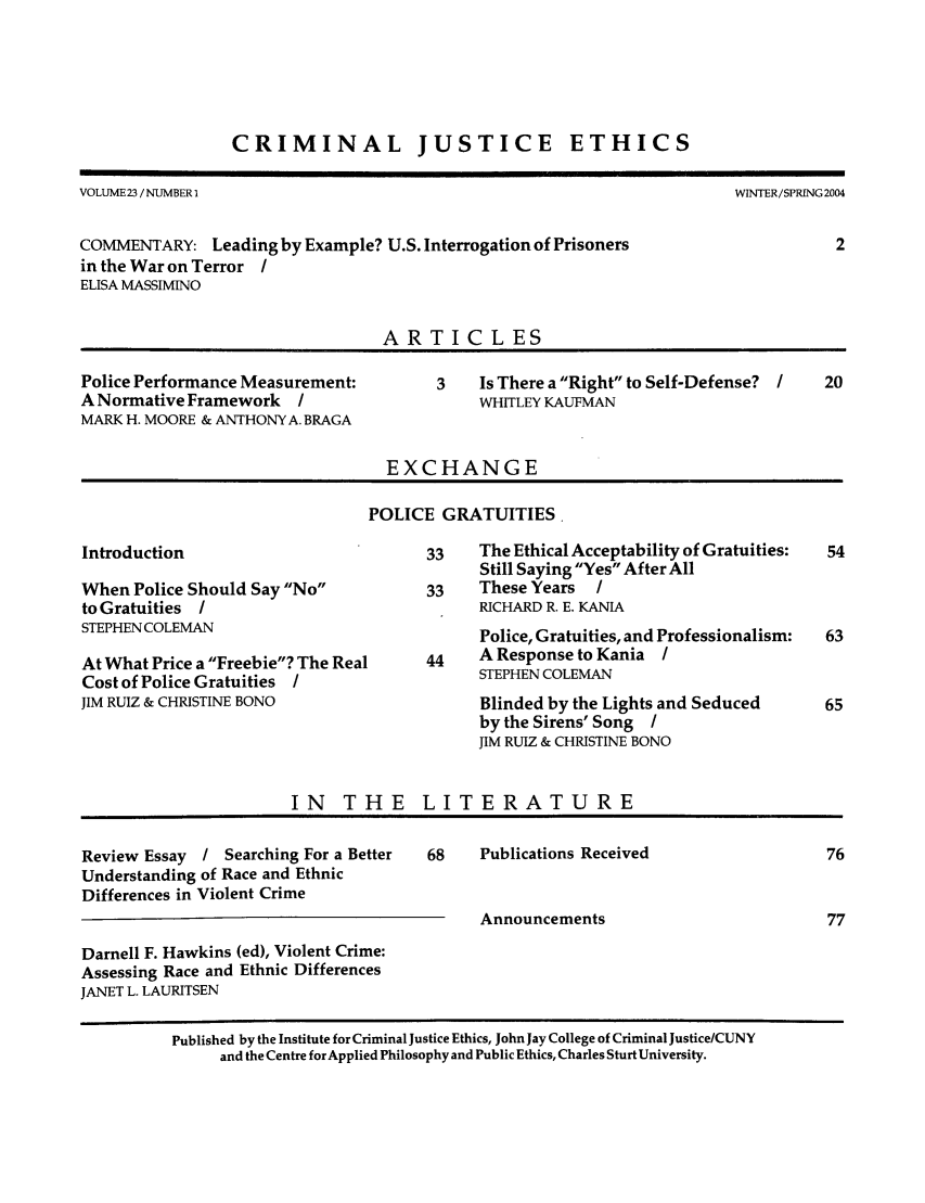 handle is hein.journals/crimjeth23 and id is 1 raw text is: CRIMINAL JUSTICE

ETHICS

VOLUME 23 /NUMBER I                                                        WINTER/SPRING 2004
COMMENTARY: Leading by Example? U.S. Interrogation of Prisoners                       2
in the War on Terror I
ELISA MASSIMINO
ARTICLES
Police Performance Measurement:          3   Is There a Right to Self-Defense? I   20
A Normative Framework    /                   WHITLEY KAUFMAN
MARK H. MOORE & ANTHONY A. BRAGA
EXCHANGE
POLICE GRATUITIES.
Introduction                           33    The Ethical Acceptability of Gratuities:  54
Still Saying Yes After All
When Police Should Say No            33    These Years   /
to Gratuities I                              RICHARD R. E. KANIA
STEPHENCOLEMAN                               Police, Gratuities, and Professionalism:  63
At What Price a Freebie? The Real    44    A Response to Kania I
Cost of Police Gratuities /                  STEPHEN COLEMAN
JIM RUIZ & CHRISTINE BONO                    Blinded by the Lights and Seduced       65
by the Sirens' Song /
JIM RUIZ & CHRISTINE BONO
IN THE LITERATURE
Review Essay / Searching For a Better  68    Publications Received                   76
Understanding of Race and Ethnic
Differences in Violent Crime
Announcements                           77
Darnell F. Hawkins (ed), Violent Crime:
Assessing Race and Ethnic Differences
JANET L. LAURITSEN
Published by the Institute for Criminal Justice Ethics, John Jay College of Criminal Justice/CUNY
and the Centre for Applied Philosophy and Public Ethics, Charles Sturt University.


