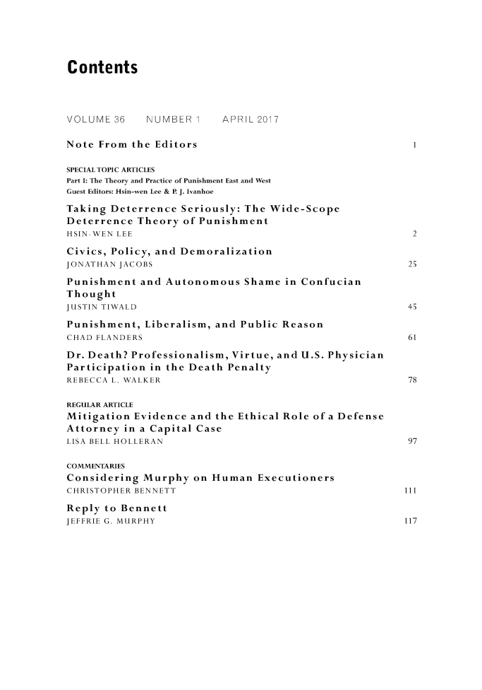 handle is hein.journals/crimjeth36 and id is 1 raw text is: 





Contents




VOLUME  36   NUMBER  1    APRIL 2017

Note From  the Editors                                   1

SPECIAL TOPIC ARTICLES
Part I: The Theory and Practice of Punishment East and West
Guest Editors: Hsin-wen Lee & P. J. Ivanhoe

Taking Deterrence  Seriously: The Wide-Scope
Deterrence  Theory of Punishment
HSIN-WEN LEE                                             2

Civics, Policy, and Demoralization
JONATHAN JACOBS                                         25

Punishment  and Autonomous   Shame  in Confucian
Thought
JUSTIN TIWALD                                           45

Punishment,  Liberalism, and Public Reason
CHAD FLANDERS                                           61

Dr. Death? Professionalism, Virtue, and U.S. Physician
Participation in the Death Penalty
REBECCA L. WALKER                                       78

REGULAR ARTICLE
Mitigation Evidence  and the Ethical Role of a Defense
Attorney  in a Capital Case
LISA BELL HOLLERAN                                      97

COMMENTARIES
Considering  Murphy  on Human   Executioners
CHRISTOPHER BENNETT                                     111

Reply to Bennett
JEFFRIE G. MURPHY                                       117


