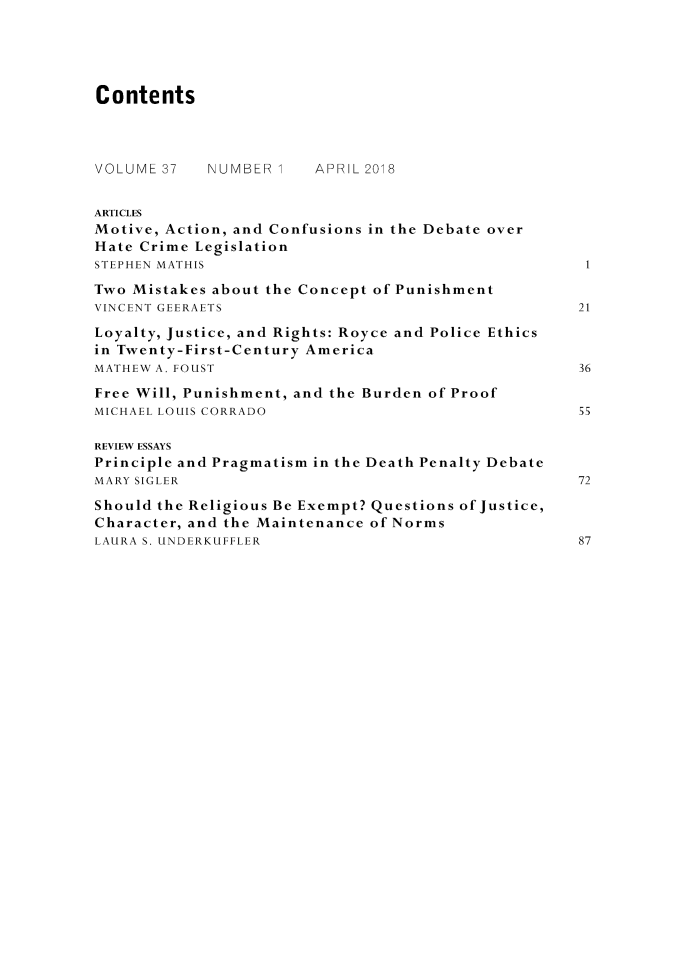 handle is hein.journals/crimjeth37 and id is 1 raw text is: 




Contents



VOLUME 37   NUMBER      APRIL 2018


ARTICLES
Motive, Action, and Confusions in the Debate over
Hate Crime Legislation
STEPHEN MATHIS
Two Mistakes about the Concept of Punishment
VINCENT GEERAETS                                    21
Loyalty, Justice, and Rights: Royce and Police Ethics
in Twenty-First-Century America
MATHEW A. FOUST                                     36
Free Will, Punishment, and the Burden of Proof
MICHAEL LOUIS CORRADO                               55

REVIEW ESSAYS
Principle and Pragmatism in the Death Penalty Debate
MARY SIGLER                                         72
Should the Religious Be Exempt? Questions of Justice,
Character, and the Maintenance of Norms
LAURA S. UNDERKUFFLER                               87


