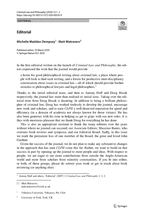 handle is hein.journals/crimlpy14 and id is 1 raw text is: Criminal Law and Philosophy (2020) 14:1-2
https://doi.org/1 0.1007/s 11572-020-09534-9
EDITORIAL
Editorial
Michelle Madden Dempsey'  Matt Matravers2
Published online: 10 March 2020
© Springer Nature B.V. 2020
In the first editorial written on the launch of Criminal Law and Philosophy, the edi-
tors expressed the wish that the journal would provide
a home for good philosophical writing about criminal law, a place where peo-
ple will look to find such writing, and a forum for productive inter-disciplinary
conversation about issues in criminal law-all of which should provide further
stimulus to philosophical lawyers and legal philosophers.1
Thanks to the initial editorial team, and then to Antony Duff and Doug Husak
respectively, the journal has more than realised its initial aims. Taking over the edi-
torial reins from Doug Husak is daunting. In addition to being a brilliant philoso-
pher of criminal law, Doug has worked tirelessly to develop the journal, encourage
new work and scholars, and to earn CLPH a well-deserved reputation for speed and
efficiency (in a domain of academia not always known for those virtues). He has
also been generous with his time in helping us get to grips with our new roles. It is
thus with enormous pleasure that we thank Doug for everything he has done.
This is also an appropriate moment to thank the many referees over the years
without whom no journal can succeed; our Associate Editors; Massimo Renzo, who
oversees book reviews and symposia; and our Editorial Board. Sadly, in this issue
we mark the premature loss of one member of the Board, the great and loved John
Gardner.
Given the success of the journal, we do not plan to make any substantive changes
in the approach that has seen CLPH come this far. Rather, we want to build on that
success in part by opening up the journal to more people and ideas. With respect to
people, we are eager to see more contributions from outside the Anglo-American
world and more from scholars from minority communities. If you fit into either,
or both, of these groups, please do submit your work or get in touch about book
reviewing (or anything else).
Antony Duff and others, 'Editorial' (2007) 1 Criminal Law and Philosophy 1-3, 2.
E Matt Matravers
matt.matravers@york.ac.uk
Villanova University, Villanova, PA, USA
2  University of York, York, UK

I_) Springer


