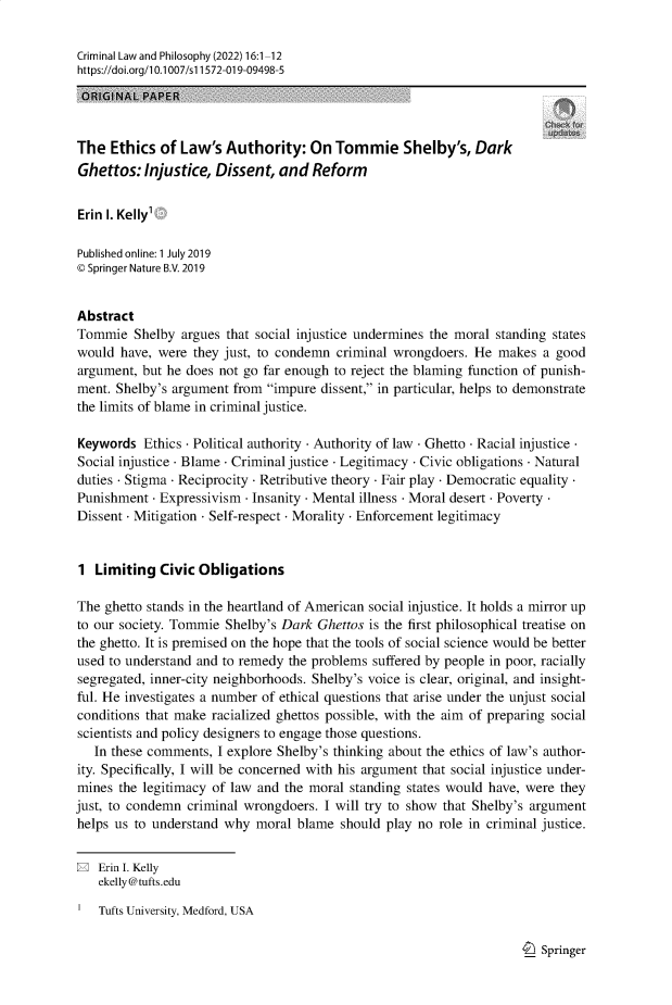 handle is hein.journals/crimlpy16 and id is 1 raw text is: Criminal Law and Philosophy (2022) 16:1-12
https://doi.org/1 0.1007/s 11572-019-09498-5
ORIGINAL PAPER
The Ethics of Law's Authority: On Tommie Shelby's, Dark
Ghettos: Injustice, Dissent, and Reform
Erin I. Kelly'
Published online: 1 July 2019
© Springer Nature B.V. 2019
Abstract
Tommie Shelby argues that social injustice undermines the moral standing states
would have, were they just, to condemn criminal wrongdoers. He makes a good
argument, but he does not go far enough to reject the blaming function of punish-
ment. Shelby's argument from impure dissent, in particular, helps to demonstrate
the limits of blame in criminal justice.
Keywords Ethics - Political authority - Authority of law - Ghetto - Racial injustice
Social injustice Blame - Criminal justice - Legitimacy - Civic obligations - Natural
duties - Stigma Reciprocity - Retributive theory - Fair play - Democratic equality
Punishment - Expressivism - Insanity - Mental illness - Moral desert - Poverty
Dissent - Mitigation - Self-respect - Morality - Enforcement legitimacy
1 Limiting Civic Obligations
The ghetto stands in the heartland of American social injustice. It holds a mirror up
to our society. Tommie Shelby's Dark Ghettos is the first philosophical treatise on
the ghetto. It is premised on the hope that the tools of social science would be better
used to understand and to remedy the problems suffered by people in poor, racially
segregated, inner-city neighborhoods. Shelby's voice is clear, original, and insight-
ful. He investigates a number of ethical questions that arise under the unjust social
conditions that make racialized ghettos possible, with the aim of preparing social
scientists and policy designers to engage those questions.
In these comments, I explore Shelby's thinking about the ethics of law's author-
ity. Specifically, I will be concerned with his argument that social injustice under-
mines the legitimacy of law and the moral standing states would have, were they
just, to condemn criminal wrongdoers. I will try to show that Shelby's argument
helps us to understand why moral blame should play no role in criminal justice.
E Erin I. Kelly
ekelly@tufts.edu
Tufts University, Medford, USA

I_) Springer


