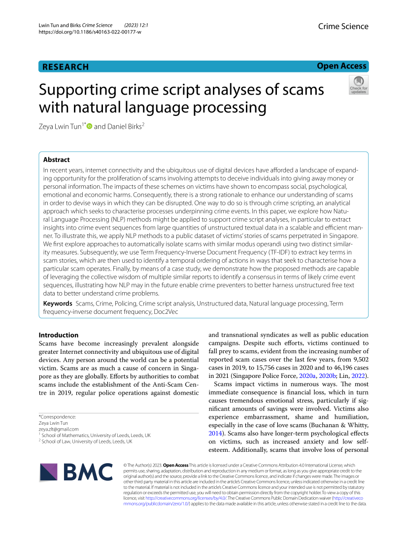 handle is hein.journals/crimsci12 and id is 1 raw text is: 

Lwin Tun and Birks Crime Science (2023) 12:1
https://doi.org/10.1186/s40163-022-00177-w


Crime   Science


Supporting crime script analyses of scams                                                                      P

with natural language processing

Zeya  Lwin Tun1  and Daniel Birks2




  Abstract
  In recent years, internet connectivity and the ubiquitous use of digital devices have afforded a landscape of expand-
  ing opportunity for the proliferation of scams involving attempts to deceive individuals into giving away money or
  personal information. The impacts of these schemes on victims have shown to encompass  social, psychological,
  emotional and economic   harms. Consequently, there is a strong rationale to enhance our understanding of scams
  in order to devise ways in which they can be disrupted. One way to do so is through crime scripting, an analytical
  approach which  seeks to characterise processes underpinning crime events. In this paper, we explore how Natu-
  ral Language Processing (NLP) methods might  be applied to support crime script analyses, in particular to extract
  insights into crime event sequences from large quantities of unstructured textual data in a scalable and efficient man-
  ner. To illustrate this, we apply NLP methods to a public dataset of victims'stories of scams perpetrated in Singapore.
  We first explore approaches to automatically isolate scams with similar modus operandi using two distinct similar-
  ity measures. Subsequently, we use Term Frequency-Inverse Document  Frequency  (TF-IDF) to extract key terms in
  scam stories, which are then used to identify a temporal ordering of actions in ways that seek to characterise how a
  particular scam operates. Finally, by means of a case study, we demonstrate how the proposed methods are capable
  of leveraging the collective wisdom of multiple similar reports to identify a consensus in terms of likely crime event
  sequences, illustrating how NLP may in the future enable crime preventers to better harness unstructured free text
  data to better understand crime problems.
  Keywords   Scams, Crime, Policing, Crime script analysis, Unstructured data, Natural language processing, Term
  frequency-inverse document  frequency, Doc2Vec


Introduction
Scams   have  become   increasingly  prevalent alongside
greater Internet connectivity and ubiquitous use of digital
devices. Any person  around  the world can be a potential
victim. Scams  are as much  a cause of concern  in Singa-
pore as they are globally. Efforts by authorities to combat
scams  include the establishment  of the Anti-Scam  Cen-
tre in 2019, regular police operations  against domestic


*Correspondence:
Zeya Lwin Tun
zeya.zlt@gmailcom
School of Mathematics, University of Leeds, Leeds, UK
School ofLaw, Universityof Leeds, Leeds, UK


BMC


and transnational syndicates as well as public education
campaigns.  Despite  such  efforts, victims continued to
fall prey to scams, evident from the increasing number of
reported scam  cases over the last few years, from 9,502
cases in 2019, to 15,756 cases in 2020 and to 46,196 cases
in 2021 (Singapore Police Force, 2020a, 2020b; Lin, 2022).
  Scams  impact  victims  in numerous   ways.  The  most
immediate  consequence   is financial loss, which in turn
causes tremendous   emotional  stress, particularly if sig-
nificant amounts  of savings were involved. Victims  also
experience   embarrassment,   shame and humiliation,
especially in the case of love scams (Buchanan & Whitty,
2014). Scams  also have longer-term psychological effects
on  victims, such  as  increased  anxiety and  low  self-
esteem. Additionally, scams that involve loss of personal


©The Author(s) 2023.Open AccessThis article is lcensed undera Creative Commons Attribution 4.0 nternational License, which
permits use, sharing, adaptation, distribution and reproduction in any medium or format, as long as you give appropriate credit to the
original author(s) and the source, provide a link to the Creative Commons licence, and indicate If changes were made. The images or
other thrd party material in this artide are incuded In the artide's Creative Commons licence, unless indicated otherwise in a credit line
to the material. If material is not induded in the artile's Creative Commons licence and your intended use Is not permitted by statutory
regulation orexceeds the permitted use,you will need to obtain permission directly from the copyright holder.To view a copy ofthis
licence, visit httpi/creativecommons.org/licenses/by/4.0/.The Creative Commons Public Domain Dedication waiver (http://creativeco
mmons.org/publicdomain/zero/1.O/ applies to the data made available in this artide, unless otherwise stated In a credit line to the data.


RESEARCH


Open Access


