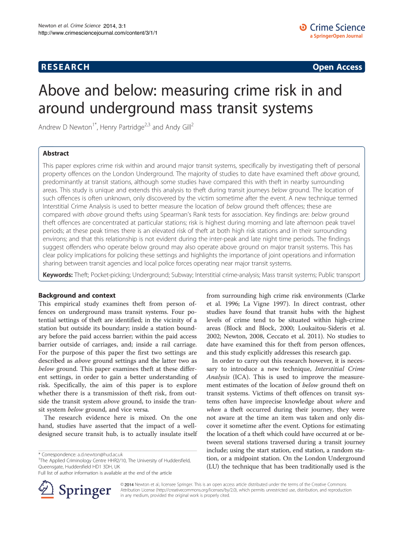 handle is hein.journals/crimsci3 and id is 1 raw text is: Newton et al. Crime Science 2014, 3:1
http://www.crimesciencejournal.com/content/3/1/1

Crime Science

A         C                                                                         pe   A e
Above and below: measuring crime risk in and
around underground mass transit systems
Andrew D Newton , Henry Partridge23 and Andy Gill2
Abstract
This paper explores crime risk within and around major transit systems, specifically by investigating theft of personal
property offences on the London Underground. The majority of studies to date have examined theft above ground,
predominantly at transit stations, although some studies have compared this with theft in nearby surrounding
areas. This study is unique and extends this analysis to theft during transit journeys below ground. The location of
such offences is often unknown, only discovered by the victim sometime after the event. A new technique termed
Interstitial Crime Analysis is used to better measure the location of below ground theft offences; these are
compared with above ground thefts using Spearman's Rank tests for association. Key findings are: below ground
theft offences are concentrated at particular stations; risk is highest during morning and late afternoon peak travel
periods; at these peak times there is an elevated risk of theft at both high risk stations and in their surrounding
environs; and that this relationship is not evident during the inter-peak and late night time periods. The findings
suggest offenders who operate below ground may also operate above ground on major transit systems. This has
clear policy implications for policing these settings and highlights the importance of joint operations and information
sharing between transit agencies and local police forces operating near major transit systems.
Keywords: Theft; Pocket-picking; Underground; Subway; Interstitial crime-analysis; Mass transit systems; Public transport

Background and context
This empirical study examines theft from person of-
fences on underground mass transit systems. Four po-
tential settings of theft are identified; in the vicinity of a
station but outside its boundary; inside a station bound-
ary before the paid access barrier; within the paid access
barrier outside of carriages, and; inside a rail carriage.
For the purpose of this paper the first two settings are
described as above ground settings and the latter two as
below ground. This paper examines theft at these differ-
ent settings, in order to gain a better understanding of
risk. Specifically, the aim of this paper is to explore
whether there is a transmission of theft risk, from out-
side the transit system above ground, to inside the tran-
sit system below ground, and vice versa.
The research evidence here is mixed. On the one
hand, studies have asserted that the impact of a well-
designed secure transit hub, is to actually insulate itself
* Correspondence: a.d.newton@hud.ac.uk
1The Applied Criminology Centre HHR2/10, The University of Huddersfield,
Queensgate, Huddersfield HD1 3DH, UK
Full list of author information is available at the end of the article

1Ei Springer

from surrounding high crime risk environments (Clarke
et al. 1996; La Vigne 1997). In direct contrast, other
studies have found that transit hubs with the highest
levels of crime tend to be situated within high-crime
areas (Block and Block, 2000; Loukaitou-Sideris et al.
2002; Newton, 2008, Ceccato et al. 2011). No studies to
date have examined this for theft from person offences,
and this study explicitly addresses this research gap.
In order to carry out this research however, it is neces-
sary to introduce a new technique, Interstitial Crime
Analysis (ICA). This is used to improve the measure-
ment estimates of the location of below ground theft on
transit systems. Victims of theft offences on transit sys-
tems often have imprecise knowledge about where and
when a theft occurred during their journey, they were
not aware at the time an item was taken and only dis-
cover it sometime after the event. Options for estimating
the location of a theft which could have occurred at or be-
tween several stations traversed during a transit journey
include; using the start station, end station, a random sta-
tion, or a midpoint station. On the London Underground
(LU) the technique that has been traditionally used is the

© 2014 Newton et al.; licensee Springer. This is an open access article distributed under the terms of the Creative Commons
Attribution License (http://creativecommons.org/licenses/by/2.0), which permits unrestricted use, distribution, and reproduction
in any medium, provided the original work is properly cited.


