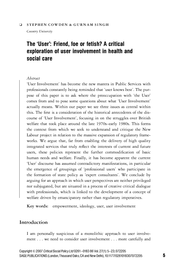 handle is hein.journals/critsplcy27 and id is 1 raw text is: 




J   STEPHEN COWDEN & GURNAM SINGH
    Coventry University


    The  'User':   Friend,  foe  or fetish?  A  critical
    exploration of user involvement in health and

    social  care



    Abstract
    'User Involvement' has become the new mantra in Public Services with
    professionals constantly being reminded that 'user knows best'. The pur-
    pose of this paper is to ask where the preoccupation with 'the User'
    comes from and  to pose some questions about what 'User Involvement'
    actually means. Within our paper we see three issues as central within
    this. The first is a consideration of the historical antecedents of the dis-
    course of 'User Involvement', focusing in on the struggles over British
    welfare that took place around the late 1970s-early 1980s. This forms
    the context from which  we seek to understand and critique the New
    Labour project in relation to the massive expansion of regulatory frame-
    works. We  argue that, far from enabling the delivery of high quality
    integrated services that truly reflect the interests of current and future
    users, these policies represent the further commodification of basic
    human  needs and welfare. Finally, it has become apparent the current
    'User' discourse has assumed contradictory manifestations, in particular
    the emergence  of groupings of 'professional users' who participate in
    the formation of state policy as 'expert consultants'. We conclude by
    arguing for an approach in which user perspectives are neither privileged
    nor subjugated, but are situated in a process of creative critical dialogue
    with professionals, which is linked to the development of a concept of
    welfare driven by emancipatory rather than regulatory imperatives.

    Key  words:   empowerment,   ideology, user, user involvement



Introduction

    I am  personally suspicious of a monolithic approach to user involve-
    ment  . . . we need to consider user involvement . . . more carefully and


Copyright © 2007 CriticalSocial Policy Ltd 0261-0183 86 Vol. 27(1): 5-23; 072205
SAGE PUBLICATIONS (London, Thousand Oaks, CA and New Delhi), 10.1177/0261018307072205


5


