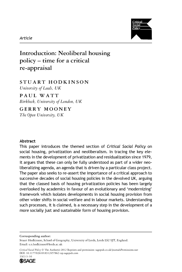 handle is hein.journals/critsplcy33 and id is 1 raw text is: 






Article


Introduction: Neoliberal housing
policy   -  time   for  a  critical
re-appraisal


STUART HODKINSON
University of Leeds, UK
PAUL WATT
Birkbeck, University of London, UK
GERRY MOONEY
The Open University, UK




Abstract
This paper introduces the  themed  section of Critical Social Policy on
social housing, privatization and neoliberalism. In tracing the key ele-
ments in the development of privatization and residualization since 1979,
it argues that these can only be fully understood as part of a wider neo-
liberalizing agenda, an agenda that is driven by a particular class project.
The paper also seeks to re-assert the importance of a critical approach to
successive decades of social housing policies in the devolved UK, arguing
that the classed basis of housing privatization policies has been largely
overlooked by academics  in favour of an evolutionary and 'modernizing'
framework  which isolates developments in social housing provision from
other wider shifts in social welfare and in labour markets. Understanding
such processes, it is claimed, is a necessary step in the development of a
more  socially just and sustainable form of housing provision.




Corresponding author:
Stuart Hodkinson, School of Geography, University of Leeds, Leeds LS2 9JT, England.
Email: s.n.hodkinson@leeds.ac.uk
CriticalSocialPolicy © The Author(s) 2012 Reprints and permission: sagepub.co.uk/journalsPermissions.nav
DOI: 10.1177/0261018312457862 csp.sagepub.com
33(1) 3-16
OSAGE


