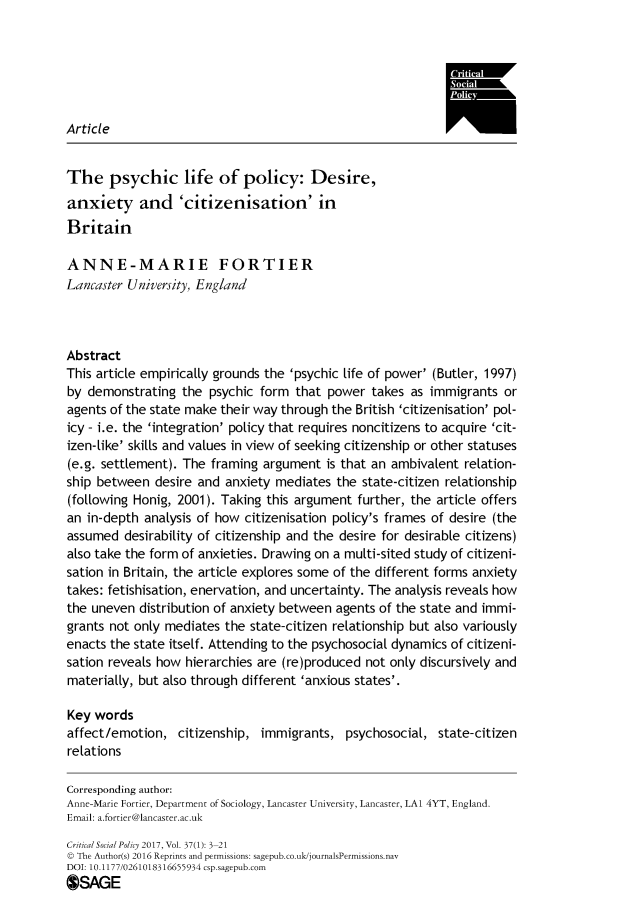 handle is hein.journals/critsplcy37 and id is 1 raw text is: 






Article


The psychic life of policy: Desire,
anxiety and 'citizenisation' in
Britain

ANNE-MARIE FORTIER
Lancaster University, England



Abstract
This article empirically grounds the 'psychic life of power' (Butter, 1997)
by demonstrating   the psychic form  that power  takes as immigrants  or
agents of the state make their way through the British 'citizenisation' pol-
icy - i.e. the 'integration' policy that requires noncitizens to acquire 'cit-
izen-like' skills and values in view of seeking citizenship or other statuses
(e.g. settlement). The framing argument   is that an ambivalent relation-
ship between  desire and anxiety mediates  the state-citizen relationship
(following Honig, 2001). Taking this argument  further, the article offers
an in-depth analysis of how  citizenisation policy's frames of desire (the
assumed  desirability of citizenship and the desire for desirable citizens)
also take the form of anxieties. Drawing on a multi-sited study of citizeni-
sation in Britain, the article explores some of the different forms anxiety
takes: fetishisation, enervation, and uncertainty. The analysis reveals how
the uneven  distribution of anxiety between agents of the state and immi-
grants not only mediates the state-citizen relationship but also variously
enacts the state itself. Attending to the psychosocial dynamics of citizeni-
sation reveals how hierarchies are (re)produced not only discursively and
materially, but also through different 'anxious states'.

Key words
affect/emotion,   citizenship, immigrants,   psychosocial, state-citizen
relations

Corresponding author:
Anne-Marie Fortier, Department of Sociology, Lancaster University, Lancaster, LA1 4YT, England.
Email: a.fortier@lancaster.ac.uk
Critical Social Policy 2017, Vol. 37(1): 3-21
© The Author(s) 2016 Reprints and permissions: sagepub.co.uk/journalsPermissions.nav
DOI: 10.1177/0261018316655934 csp.sagepub.com
OSAGE


