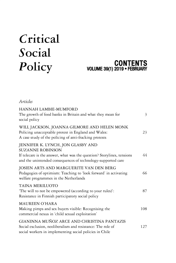 handle is hein.journals/critsplcy39 and id is 1 raw text is: 








Critical


Social

                                             CONTENTS
Policy                          VOLUME 39(1) 2019  FEBRUARY







Articles

HANNAH LAMBIE-MUMFORD
The growth of food banks in Britain and what they mean for       3
social policy

WILL JACKSON, JOANNA GILMORE AND HELEN MONK
Policing unacceptable protest in England and Wales:        23
A case study of the policing of anti-fracking protests

JENNIFER K. LYNCH, JON GLASBY AND
SUZANNE ROBINSON
If telecare is the answer, what was the question? Storylines, tensions  44
and the unintended consequences of technology-supported care

JOSIEN ARTS AND MARGUERITE VAN DEN BERG
Pedagogies of optimism: Teaching to 'look forward' in activating  66
welfare programmes in the Netherlands

TAINA MERILUOTO
'The will to not be empowered (according to your rules)':       87
Resistance in Finnish participatory social policy

MAUREEN O'HARA
Making pimps and sex buyers visible: Recognising the           108
commercial nexus in 'child sexual exploitation'

GIANINNA MUNOZ ARCE AND CHRISTINA PANTAZIS
Social exclusion, neoliberalism and resistance: The role of    127
social workers in implementing social policies in Chile


