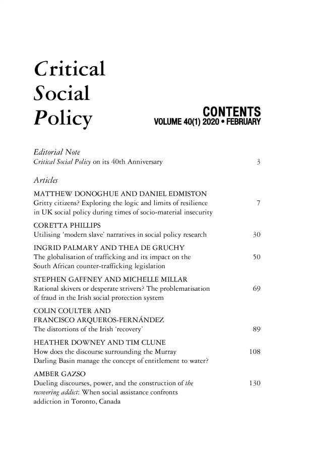 handle is hein.journals/critsplcy40 and id is 1 raw text is: 








Critical


Social

                                              CONTENTS
Policy                           VOLUME  40(1) 2020  FEBRUARY



Editorial Note
Critical Social Policy on its 40th Anniversary               3

Articles

MATTHEW DONOGHUE AND DANIEL EDMISTON
Gritty citizens? Exploring the logic and limits of resilience 7
in UK social policy during times of socio-material insecurity

CORETTA   PHILLIPS
Utilising 'modern slave' narratives in social policy research 30

INGRID  PALMARY   AND  THEA  DE  GRUCHY
The globalisation of trafficking and its impact on the      50
South African counter-trafficking legislation

STEPHEN   GAFFNEY  AND   MICHELLE  MILLAR
Rational skivers or desperate strivers? The problematisation 69
of fraud in the Irish social protection system

COLIN  COULTER   AND
FRANCISCO   ARQUEROS-FERNANDEZ
The distortions of the Irish 'recovery'                     89

HEATHER   DOWNEY AND TIM CLUNE
How  does the discourse surrounding the Murray             108
Darling Basin manage the concept of entitlement to water?

AMBER   GAZSO
Dueling discourses, power, and the construction of the     130
recovering addict: When social assistance confronts
addiction in Toronto, Canada


