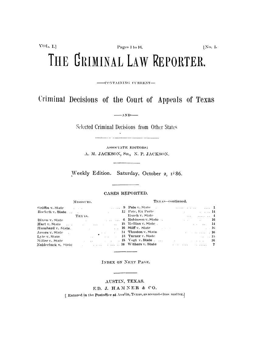 handle is hein.journals/crliepocd1 and id is 1 raw text is: THE ClIMINAL LAW REPORTER.
-CONTAINING('('IUiRENT-
Ciiiiiinal IDecisions of the Court of Appeals of Texas
-AND-
Sulected Criminal Decisions from Othcr States
ASO('IATE EDITORS:
A. M. JACKSON, Sit., N. P. JACKSoN.
Weekly Edition. Saturday, October 2, 1P86.
CASES REPORTED.

[No. 1.

(Grifflin v. State
Rockctt v. State.
TEx 18.
Dix(n v. Ntate
Hart v. State .
JIumbard v. State.
Joines v. State
Lyle v. Stue
M iller v. State
Neiderlick v. State

9 Pate v. Stale
1  'ate, Ex Parte
onaeh v. State
6 . Robinsol V. State
.   ]5 1'1ollihs V. State
. . 16 Stiff v. State
.   14 Thuston v. State,
13 Turner v. State
15 Vogt v. State . .
.             16 Withers v. State

4
14
.. ..... 16
 16
15
16
7

INDEX ON NEXT PAGE.
AUSTIN, TEXAS.
ED. J. HAM NER & CO.
[ Entered in tie Fostoffie at Austin, Texals, assond-cls matter,]

YOL. L]

Pages I to IW.

TEX.\s-continued.


