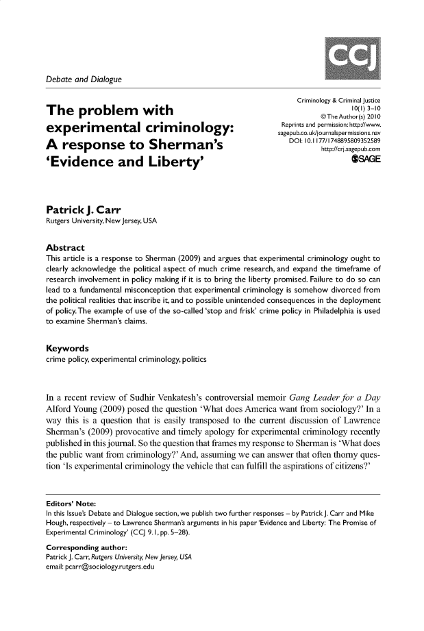 handle is hein.journals/crmcj10 and id is 1 raw text is: 







Debate and Dialogue

                                                               Criminology & Criminal justice
The problem             with                               R10(1) 3-10
                                                                     @The Author(s) 2010
                                                           Reprints and permission: http://www.
                                                           sagepub.co.uk/journalspermissions.nav
                                                             DOI: 10.1 177/1748895809352589
A   response to Sherman'                                             htp/cssgpbcr
                                                                     http://crj.sagepub.com
'Evidence and Liberty'                                                       OSAGE




Patrick   J. Carr
Rutgers University, New Jersey, USA


Abstract
This article is a response to Sherman (2009) and argues that experimental criminology ought to
clearly acknowledge the political aspect of much crime research, and expand the timeframe of
research involvement in policy making if it is to bring the liberty promised. Failure to do so can
lead to a fundamental misconception that experimental criminology is somehow divorced from
the political realities that inscribe it, and to possible unintended consequences in the deployment
of policy. The example of use of the so-called 'stop and frisk' crime policy in Philadelphia is used
to examine Sherman's claims.


Keywords
crime policy, experimental criminology, politics



In a recent review of Sudhir Venkatesh's controversial memoir Gang Leader for a Day
Alford Young  (2009) posed the question 'What does America want from sociology?' In a
way  this is a question that is easily transposed to the current discussion of Lawrence
Sherman's  (2009) provocative and timely apology for experimental criminology recently
published in this journal. So the question that frames my response to Sherman is 'What does
the public want from criminology?' And, assuming we can answer that often thorny ques-
tion 'Is experimental criminology the vehicle that can fulfill the aspirations of citizens?'



Editors' Note:
In this Issue's Debate and Dialogue section, we publish two further responses - by Patrick J. Carr and Mike
Hough, respectively - to Lawrence Sherman's arguments in his paper 'Evidence and Liberty: The Promise of
Experimental Criminology' (Cq 9.1, pp. 5-28).
Corresponding author:
Patrick J. Carr, Rutgers University, New Jersey, USA
email: pcarr@sociology.rutgers.edu


