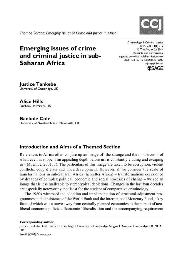 handle is hein.journals/crmcj14 and id is 1 raw text is: 






Themed  Section: Emerging Issues of Crime and justice in Africa


Emerging issues of crime
and criminal justice in sub-
Saharan Africa


     Criminology & Criminal justice
           2014, Vol. 14(1) 3-7
           @ The Author(s) 2014
        Reprints and permissions:
sagepub.co.uk/journalsPermissions.nav
   DOI: 10.1177/1748895813510009
              crj.sagepub.corn
                OSAGE


justice  Tankebe
University of Cambridge, UK


Alice   Hills
Durham University, UK


Bankole Cole
University of Northumbria at Newcastle, UK




Introduction and Aims of a Themed Section
References to Africa often conjure up an image of 'the strange and the monstrous - of
what, even as it opens an appealing depth before us, is constantly eluding and escaping
us' (Mbembe, 2001: 1). The particulars of this image are taken to be corruption, violent
conflicts, coup d'6tats and underdevelopment. However, if we consider the scale of
transformations in sub-Saharan Africa (hereafter Africa) - transformations occasioned
by decades of complex political, economic and social processes of change - we see an
image that is less malleable to stereotypical depictions. Changes in the last four decades
are especially noteworthy, not least for the student of comparative criminology.
   The 1980s witnessed the adoption and implementation of structural adjustment pro-
grammes  at the insistence of the World Bank and the International Monetary Fund, a key
facet of which was a move away from centrally planned economies to the pursuit of neo-
liberal economic policies. Economic 'liberalisation and the accompanying requirement


Corresponding author:
justice Tankebe, Institute of Criminology, University of Cambridge, Sidgwick Avenue, Cambridge CB3 9DA,
UK.
Email: jt340@cam.ac.uk


