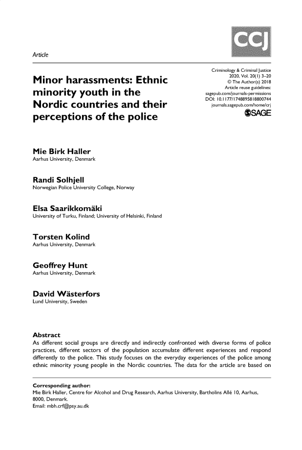 handle is hein.journals/crmcj20 and id is 1 raw text is: 







Article


Minor harassments: Ethnic

minority youth in the

Nordic countries and their

perceptions of the police


  Criminology & Criminal justice
        2020, Vol. 20(1) 3-20
        © The Author(s) 2018
        Article reuse guidelines:
sagepub.com/journals-permissions
DOI: 10.1 177/1748895818800744
  journals-sagepub.com/home/cr
              OSAGE


Mie   Birk  Haller
Aarhus University, Denmark



Randi   Solhjell
Norwegian Police University College, Norway



Elsa  Saarikkomaki
University of Turku, Finland; University of Helsinki, Finland



Torsten Kolind
Aarhus University, Denmark



Geoffrey Hunt
Aarhus University, Denmark



David   Wasterfors
Lund University, Sweden





Abstract
As different social groups are directly and indirectly confronted with diverse forms of police
practices, different sectors of the population accumulate different experiences and respond
differently to the police. This study focuses on the everyday experiences of the police among
ethnic minority young people in the Nordic countries. The data for the article are based on


Corresponding author:
Mie Birk Haller, Centre for Alcohol and Drug Research, Aarhus University, Bartholins Alls 10, Aarhus,
8000, Denmark.
Email: mbh.crf@psy.au.dk


