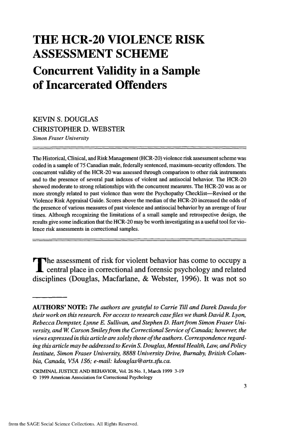 handle is hein.journals/crmjusbhv26 and id is 1 raw text is: 




THE HCR-20 VIOLENCE RISK

ASSESSMENT SCHEME

Concurrent Validity in a Sample

of   Incarcerated Offenders




KEVIN   S. DOUGLAS
CHRISTOPHER D. WEBSTER
Simon Fraser University


The Historical, Clinical, and Risk Management (HCR-20) violence risk assessment scheme was
coded in a sample of 75 Canadian male, federally sentenced, maximum-security offenders. The
concurrent validity of the HCR-20 was assessed through comparison to other risk instruments
and to the presence of several past indexes of violent and antisocial behavior. The HCR-20
showed moderate to strong relationships with the concurrent measures. The HCR-20 was as or
more strongly related to past violence than were the Psychopathy Checklist-Revised or the
Violence Risk Appraisal Guide. Scores above the median of the HCR-20 increased the odds of
the presence of various measures of past violence and antisocial behavior by an average of four
times. Although recognizing the limitations of a small sample and retrospective design, the
results give some indication that the HCR-20 may be worth investigating as a useful tool for vio-
lence risk assessments in correctional samples.





The assessment of risk for violent behavior has come to occupy a
     central place in correctional and forensic psychology   and related
disciplines (Douglas,   Macfarlane,  &  Webster,   1996). It was  not so



AUTHORS' NOTE: The authors are grateful  to Carrie Till and Darek Dawda for
their work on this research. For access to research case files we thank David R. Lyon,
Rebecca Dempster Lynne E. Sullivan, and Stephen D. Hart from Simon Fraser Uni-
versity, and W Carson Smiley from the Correctional Service of Canada; however the
views expressed in this article are solely those ofthe authors. Correspondence regard-
ing this article may be addressed to Kevin S. Douglas, Mental Health, Law, and Policy
Institute, Simon Fraser University, 8888 University Drive, Burnaby, British Colum-
bia, Canada, V5A 1S6; e-mail: kdouglas@arts.sfu.ca.
CRIMINAL JUSTICE AND BEHAVIOR, Vol. 26 No. 1, March 1999 3-19
@ 1999 American Association for Correctional Psychology
                                                                        3


from the SAGE Social Science Collections. All Rights Reserved.


