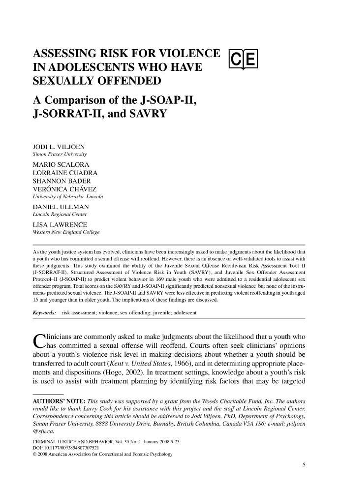 handle is hein.journals/crmjusbhv35 and id is 1 raw text is: 







ASSESSING RISK FOR VIOLENCE

IN   ADOLESCENTS WHO HAVE

SEXUALLY OFFENDED


A   Comparison of the J-SOAP-II,

J-SORRAT-II, and SAVRY




JODI  L. VILJOEN
Simon Fraser University
MARIO SCALORA
LORRAINE CUADRA
SHANNON BADER
VERONICA CHAVEZ
University of Nebraska-Lincoln
DANIEL   ULLMAN
Lincoln Regional Center
LISA  LAWRENCE
Western New England College


As the youth justice system has evolved, clinicians have been increasingly asked to make judgments about the likelihood that
a youth who has committed a sexual offense will reoffend. However, there is an absence of well-validated tools to assist with
these judgments. This study examined the ability of the Juvenile Sexual Offense Recidivism Risk Assessment Tool-II
(J-SORRAT-II), Structured Assessment of Violence Risk in Youth (SAVRY), and Juvenile Sex Offender Assessment
Protocol-II (J-SOAP-II) to predict violent behavior in 169 male youth who were admitted to a residential adolescent sex
offender program. Total scores on the SAVRY and J-SOAP-II significantly predicted nonsexual violence but none of the instru-
ments predicted sexual violence. The J-SOAP-II and SAVRY were less effective in predicting violent reoffending in youth aged
15 and younger than in older youth. The implications of these findings are discussed.

Keywords: risk assessment; violence; sex offending; juvenile; adolescent




C linicians   are commonly   asked to make  judgments  about the likelihood that a youth who
     has committed   a sexual offense will reoffend. Courts  often seek  clinicians' opinions
about  a youth's violence risk level in making  decisions about  whether  a youth  should be
transferred to adult court (Kent v. United States, 1966), and in determining appropriate place-
ments  and dispositions (Hoge,  2002). In treatment settings, knowledge  about a youth's risk
is used to assist with treatment planning  by  identifying risk factors that may be targeted


AUTHORS'   NOTE:   This study was supported by a grant from the Woods Charitable Fund, Inc. The authors
would like to thank Larry Cook for his assistance with this project and the staff at Lincoln Regional Center
Correspondence concerning this article should be addressed to Jodi Viljoen, PhD, Department of Psychology,
Simon Fraser University, 8888 University Drive, Burnaby, British Columbia, Canada V5A 1S6; e-mail: jviljoen
@ sfu. ca.
CRIMINAL JUSTICE AND BEHAVIOR, Vol. 35 No. 1, January 2008 5-23
DOI: 10.1177/0093854807307521
0 2008 American Association for Correctional and Forensic Psychology
                                                                                            5


