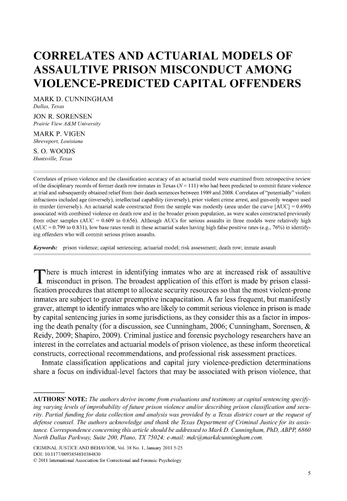 handle is hein.journals/crmjusbhv38 and id is 1 raw text is: 







CORRELATES AND ACTUARIAL MODELS OF

ASSAULTIVE PRISON MISCONDUCT AMONG

VIOLENCE-PREDICTED CAPITAL OFFENDERS

MARK D. CUNNINGHAM
Dallas, Texas
JON  R. SORENSEN
Prairie View A &M University
MARK P.   VIGEN
Shreveport, Louisiana
S. 0. WOODS
Huntsville, Texas


Correlates of prison violence and the classification accuracy of an actuarial model were examined from retrospective review
of the disciplinary records of former death row inmates in Texas (N= 111) who had been predicted to commit future violence
at trial and subsequently obtained relief from their death sentences between 1989 and 2008. Correlates of potentially violent
infractions included age (inversely), intellectual capability (inversely), prior violent crime arrest, and gun-only weapon used
in murder (inversely). An actuarial scale constructed from the sample was modestly (area under the curve [AUC] = 0.690)
associated with combined violence on death row and in the broader prison population, as were scales constructed previously
from other samples (AUC = 0.609 to 0.656). Although AUCs for serious assaults in three models were relatively high
(AUC = 0.799 to 0.83 1), low base rates result in these actuarial scales having high false positive rates (e.g., 76%) in identify-
ing offenders who will commit serious prison assaults.

Keywords: prison violence; capital sentencing; actuarial model; risk assessment; death row; inmate assault




T here is much interest in identifying inmates who are at increased risk of assaultive
    misconduct   in prison. The broadest  application of this effort is made by prison classi-
fication procedures that attempt to allocate security resources so that the most violent-prone
inmates  are subject to greater preemptive incapacitation. A far less frequent, but manifestly
graver, attempt to identify inmates who are likely to commit serious violence in prison is made
by capital sentencing juries in some jurisdictions, as they consider this as a factor in impos-
ing the death penalty  (for a discussion, see Cunningham,   2006; Cunningham, Sorensen, &
Reidy,  2009; Shapiro, 2009).  Criminal justice and forensic psychology   researchers have an
interest in the correlates and actuarial models of prison violence, as these inform theoretical
constructs, correctional recommendations, and professional risk assessment practices.
   Inmate  classification applications and  capital jury violence-prediction  determinations
share a focus  on individual-level factors that may  be associated with  prison violence, that



AUTHORS' NOTE: The authors derive  income from evaluations and testimony at capital sentencing specify-
ing varying levels of improbability offuture prison violence and/or describing prison classification and secu-
rity. Partial funding for data collection and analysis was provided by a Texas district court at the request of
defense counsel. The authors acknowledge and thank the Texas Department of Criminal Justice for its assis-
tance. Correspondence concerning this article should be addressed to MarkD. Cunningham, PhD, ABPP 6860
North Dallas Parkway, Suite 200, Plano, TX 75024; e-mail: mdc@markdcunningham.com.
CRIMINAL JUSTICE AND BEHAVIOR, Vol. 38 No. 1, January 2011 5-25
DOI: 10.1177/0093854810384830
© 2011 International Association for Correctional and Forensic Psychology


5


