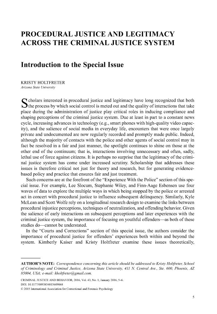 handle is hein.journals/crmjusbhv43 and id is 1 raw text is: 





PROCEDURAL JUSTICE AND LEGITIMACY
ACROSS THE CRIMINAL JUSTICE SYSTEM



Introduction to the Special Issue


KRISTY  HOLTFRETER
Arizona State University



S   cholars interested in procedural justice and legitimacy have long recognized that both
    the process by which social control is meted out and the quality of interactions that take
place during the administration of justice play critical roles in inducing compliance and
shaping perceptions of the criminal justice system. Due at least in part to a constant news
cycle, increasing advances in technology (e.g., smart phones with high-quality video capac-
ity), and the salience of social media in everyday life, encounters that were once largely
private and undocumented  are now regularly recorded and promptly made public. Indeed,
although the majority of contacts with the police and other agents of social control may in
fact be resolved in a fair and just manner, the spotlight continues to shine on those at the
other end of the continuum; that is, interactions involving unnecessary and often, sadly,
lethal use of force against citizens. It is perhaps no surprise that the legitimacy of the crimi-
nal justice system has come under  increased scrutiny. Scholarship that addresses these
issues is therefore critical not just for theory and research, but for generating evidence-
based policy and practice that ensures fair and just treatment.
   Such concerns are at the forefront of the Experience With the Police section of this spe-
cial issue. For example, Lee Slocum, Stephanie Wiley, and Finn-Aage Esbensen use four
waves of data to explore the multiple ways in which being stopped by the police or arrested
act in concert with procedural justice to influence subsequent delinquency. Similarly, Kyle
McLean  and Scott Wolfe rely on a longitudinal research design to examine the links between
procedural injustice perceptions, techniques of neutralization, and offending behavior. Given
the salience of early interactions on subsequent perceptions and later experiences with the
criminal justice system, the importance of focusing on youthful offenders-as both of these
studies do-cannot be understated.
   In the Courts and Corrections section of this special issue, the authors consider the
importance of procedural justice for offenders' experiences both within and beyond the
system.  Kimberly  Kaiser  and Kristy  Holtfreter examine  these issues theoretically,



AUTHOR'S  NOTE:  Correspondence concerning this article should be addressed to Kristy Holtfreter School
of Criminology and Criminal Justice, Arizona State University, 411 N. Central Ave., Ste. 600, Phoenix, AZ
85004, USA; e-mail: kholtfreter@gmail.com.
CRIMINAL JUSTICE AND BEHAVIOR, 2016, Vol. 43, No. 1, January 2016, 5-6.
DOI: 10.1177/0093854815609068
© 2015 International Association for Correctional and Forensic Psychology


