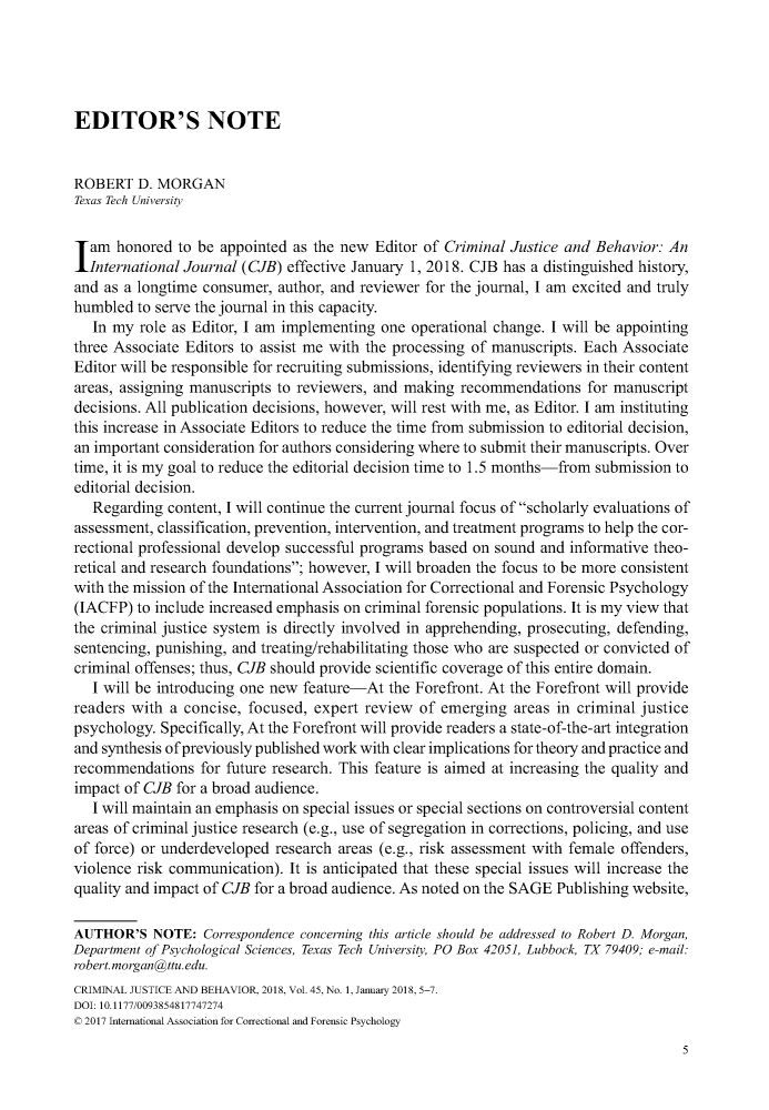 handle is hein.journals/crmjusbhv45 and id is 1 raw text is: 





EDITOR'S NOTE


ROBERT   D. MORGAN
Texas Tech University

lam   honored  to be appointed as the new Editor of Criminal Justice and Behavior:  An
  International Journal (CJB) effective January 1, 2018. CJB has a distinguished history,
and as a longtime consumer,  author, and reviewer for the journal, I am excited and truly
humbled  to serve the journal in this capacity.
   In my role as Editor, I am implementing one  operational change. I will be appointing
three Associate Editors to assist me with the processing of manuscripts. Each Associate
Editor will be responsible for recruiting submissions, identifying reviewers in their content
areas, assigning manuscripts to reviewers, and making recommendations   for manuscript
decisions. All publication decisions, however, will rest with me, as Editor. I am instituting
this increase in Associate Editors to reduce the time from submission to editorial decision,
an important consideration for authors considering where to submit their manuscripts. Over
time, it is my goal to reduce the editorial decision time to 1.5 months-from submission to
editorial decision.
   Regarding content, I will continue the current journal focus of scholarly evaluations of
assessment, classification, prevention, intervention, and treatment programs to help the cor-
rectional professional develop successful programs based on sound and informative theo-
retical and research foundations; however, I will broaden the focus to be more consistent
with the mission of the International Association for Correctional and Forensic Psychology
(IACFP)  to include increased emphasis on criminal forensic populations. It is my view that
the criminal justice system is directly involved in apprehending, prosecuting, defending,
sentencing, punishing, and treating/rehabilitating those who are suspected or convicted of
criminal offenses; thus, CJB should provide scientific coverage of this entire domain.
   I will be introducing one new feature-At the Forefront. At the Forefront will provide
readers with  a concise, focused, expert review  of emerging  areas in criminal justice
psychology. Specifically, At the Forefront will provide readers a state-of-the-art integration
and synthesis of previously published work with clear implications for theory and practice and
recommendations   for future research. This feature is aimed at increasing the quality and
impact of CJB for a broad audience.
   I will maintain an emphasis on special issues or special sections on controversial content
areas of criminal justice research (e.g., use of segregation in corrections, policing, and use
of force) or underdeveloped research areas (e.g., risk assessment with female offenders,
violence risk communication). It is anticipated that these special issues will increase the
quality and impact of CJB for a broad audience. As noted on the SAGE Publishing website,

AUTHOR'S   NOTE:  Correspondence concerning this article should be addressed to Robert D. Morgan,
Department of Psychological Sciences, Texas Tech University, PO Box 42051, Lubbock, TX 79409; e-mail:
robert.morgan@ttu.edu.
CRIMINAL JUSTICE AND BEIAVIOR, 2018, Vol. 45, No. 1, January 2018, 5-7.
DOI: 10.1177/0093854817747274
© 2017 International Association for Correctional and Forensic Psychology


