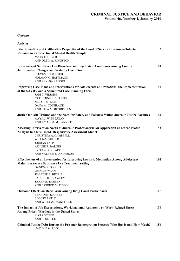 handle is hein.journals/crmjusbhv46 and id is 1 raw text is: 



                                            CRIMINAL JUSTICE AND BEHAVIOR
                                                    Volume  46, Number  1, January 2019





Contents


Articles

Discrimination and Calibration Properties of the Level of Service Inventory-Ontario  5
Revision in a Correctional Mental Health Sample
          MARK  E. OLVER
          AND  DREW A. KINGSTON

Prevalence of Substance Use Disorders and Psychiatric Conditions Among County       24
Jail Inmates: Changes and Stability Over Time
          STEVEN  L. PROCTOR
          NORMAN   G. HOFFMANN
          AND  ALYSSA RAGGIO

Improving Case Plans and Interventions for Adolescents on Probation: The Implementation  42
of the SAVRY and a Structured Case Planning Form
          JODI L. VILJOEN
          CATHERINE  S. SHAFFER
          NICOLE M. MUIR
          DANA  M. COCHRANE
          AND  ETTA M. BRODERSEN

Justice for All: Trauma and the Need for Safety and Fairness Within Juvenile Justice Facilities  63
          MAYA  J. W. M. LUJAN
          AND  AMANDA  M. FANNIFF

Assessing Intervention Needs of Juvenile Probationers: An Application of Latent Profile  82
Analysis to a Risk-Need-Responsivity Assessment Model
          CHRISTINA A. CAMPBELL
          WILLIAM  MILLER
          JORDAN  PAPP
          ASHLEE  R. BARNES
          EYITAYO  ONIFADE
          AND  VALERIE R. ANDERSON

Effectiveness of an Intervention for Improving Intrinsic Motivation Among Adolescent 101
Males in a Secure Substance Use Treatment Setting
          DANICA  K. KNIGHT
          GEORGE  W. JOE
          JENNIFER E. BECAN
          RACHEL  D. CRAWLEY
          SARAH  E. THEISEN
          AND  PATRICK M. FLYNN

Outcome Effects on Recidivism Among Drug Court Participants                         115
          BENJAMIN  R. GIBBS
          ROBERT  LYTLE
          AND  WILLIAM WAKEFIELD

The Impact of Job Expectations, Workload, and Autonomy on Work-Related Stress       136
Among  Prison Wardens in the United States
          MARA  SCHIFF
          AND  LESLIE LEIP

Criminal Justice Debt During the Prisoner Reintegration Process: Who Has It and How Much?  154
          NATHAN  W. LINK


