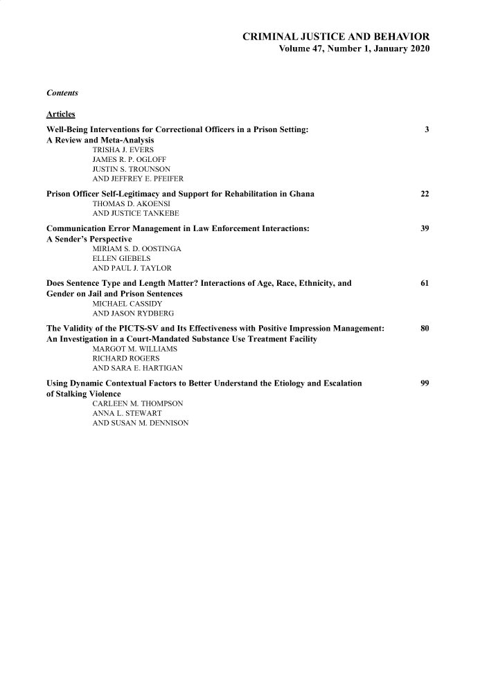 handle is hein.journals/crmjusbhv47 and id is 1 raw text is: 



                                            CRIMINAL JUSTICE AND BEHAVIOR
                                                    Volume  47, Number  1, January 2020





Contents


Articles

Well-Being Interventions for Correctional Officers in a Prison Setting:              3
A Review and Meta-Analysis
          TRISHA J. EVERS
          JAMES R. P. OGLOFF
          JUSTIN S. TROUNSON
          AND  JEFFREY E. PFEIFER

Prison Officer Self-Legitimacy and Support for Rehabilitation in Ghana              22
          THOMAS  D. AKOENSI
          AND  JUSTICE TANKEBE

Communication Error Management in Law Enforcement Interactions:                     39
A Sender's Perspective
          MIRIAM  S. D. OOSTINGA
          ELLEN GIEBELS
          AND  PAUL J. TAYLOR

Does Sentence Type and Length Matter? Interactions of Age, Race, Ethnicity, and     61
Gender on Jail and Prison Sentences
          MICHAEL  CASSIDY
          AND  JASON RYDBERG

The Validity of the PICTS-SV and Its Effectiveness with Positive Impression Management:  80
An Investigation in a Court-Mandated Substance Use Treatment Facility
          MARGOT  M. WILLIAMS
          RICHARD  ROGERS
          AND  SARA E. HARTIGAN

Using Dynamic Contextual Factors to Better Understand the Etiology and Escalation   99
of Stalking Violence
          CARLEEN  M. THOMPSON
          ANNA  L. STEWART
          AND  SUSAN M. DENNISON


