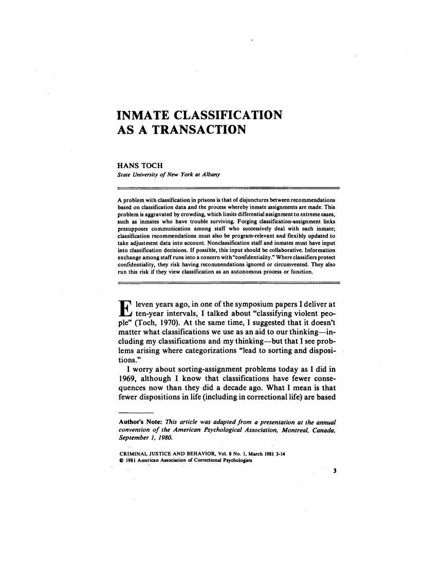 handle is hein.journals/crmjusbhv8 and id is 1 raw text is: 














INMATE CLASSIFICATION

AS A TRANSACTION




HANS TOCH
State University of New York at Albany


A problem with classification in prisons is that of disjunctures between recommendations
based on classification data and the process whereby inmate assignments are made. This
problem is aggravated by crowding, which limits differential assignment to extreme cases,
such as inmates who have trouble surviving. Forging classification-assignment links
presupposes communication among staff who successively deal with each inmate;
classification recommendations must also be program-relevant and flexibly updated to
take adjustment data into account. Nonclassification staff and inmates must have input
into classification decisions. If possible, this input should be collaborative. Information
exchange among staff runs into a concern with confidentiality. Where classifiers protect
confidentiality, they risk having recommendations ignored or circumvented. They also
run this risk if they view classification as an autonomous process or function.



E leven years ago, in one of the symposium papers I deliver at
      ten-year intervals, I talked about classifying violent peo-
ple (Toch, 1970). At the same time, I suggested that it doesn't
matter what classifications we use as an aid to our thinking-in-
cluding my classifications and my thinking-but that I see prob-
lems arising where categorizations lead to sorting and disposi-
tions.
   I worry about sorting-assignment problems today as I did in
 1969, although I know that classifications have fewer conse-
 quences now than they did a decade ago. What I mean is that
 fewer dispositions in life (including in correctional life) are based


 Author's Note: This article was adapted from a presentation at the annual
 convention of the American Psychological Association, Montreal, Canada,
 September 1, 1980.

 CRIMINAL JUSTICE AND BEHAVIOR, Vol. 8 No. 1, March 1981 3-14
 0 1981 American Association of Correctional Psychologists


