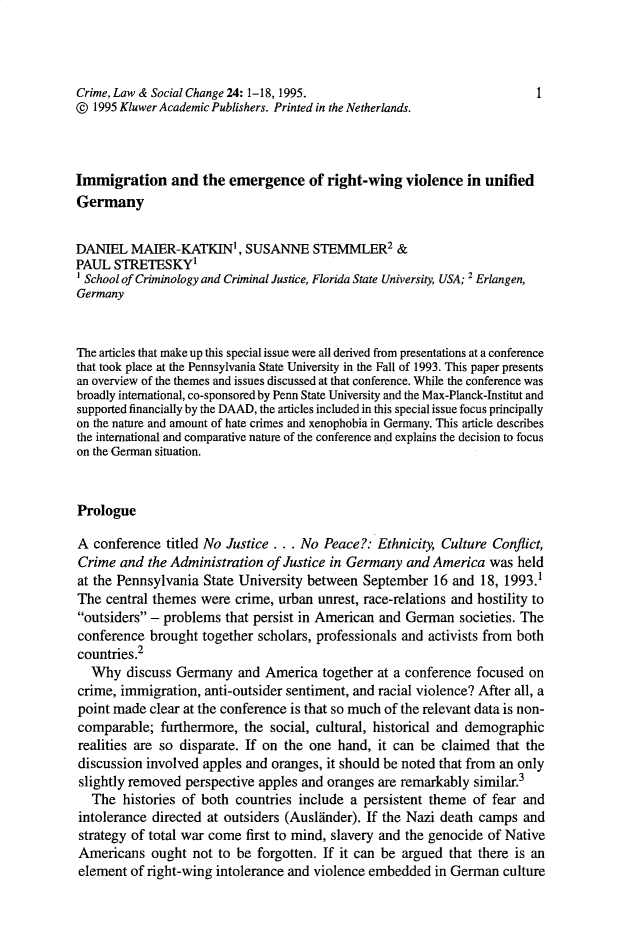 handle is hein.journals/crmlsc24 and id is 1 raw text is: Crime, Law & Social Change 24: 1-18, 1995.                                1
0 1995 Kluwer Academic Publishers. Printed in the Netherlands.
Immigration and the emergence of right-wing violence in unified
Germany
DANIEL MAIER-KATKIN', SUSANNE STEMMLER2 &
PAUL STRETESKY
1School of Criminology and Criminal Justice, Florida State University, USA; 2 Erlangen,
Germany
The articles that make up this special issue were all derived from presentations at a conference
that took place at the Pennsylvania State University in the Fall of 1993. This paper presents
an overview of the themes and issues discussed at that conference. While the conference was
broadly international, co-sponsored by Penn State University and the Max-Planck-Institut and
supported financially by the DAAD, the articles included in this special issue focus principally
on the nature and amount of hate crimes and xenophobia in Germany. This article describes
the international and comparative nature of the conference and explains the decision to focus
on the German situation.
Prologue
A conference titled No Justice .. . No Peace?: Ethnicity, Culture Conflict,
Crime and the Administration of Justice in Germany and America was held
at the Pennsylvania State University between September 16 and 18, 1993.1
The central themes were crime, urban unrest, race-relations and hostility to
outsiders - problems that persist in American and German societies. The
conference brought together scholars, professionals and activists from both
countries.2
Why discuss Germany and America together at a conference focused on
crime, immigration, anti-outsider sentiment, and racial violence? After all, a
point made clear at the conference is that so much of the relevant data is non-
comparable; furthermore, the social, cultural, historical and demographic
realities are so disparate. If on the one hand, it can be claimed that the
discussion involved apples and oranges, it should be noted that from an only
slightly removed perspective apples and oranges are remarkably similar.3
The histories of both countries include a persistent theme of fear and
intolerance directed at outsiders (Auslander). If the Nazi death camps and
strategy of total war come first to mind, slavery and the genocide of Native
Americans ought not to be forgotten. If it can be argued that there is an
element of right-wing intolerance and violence embedded in German culture


