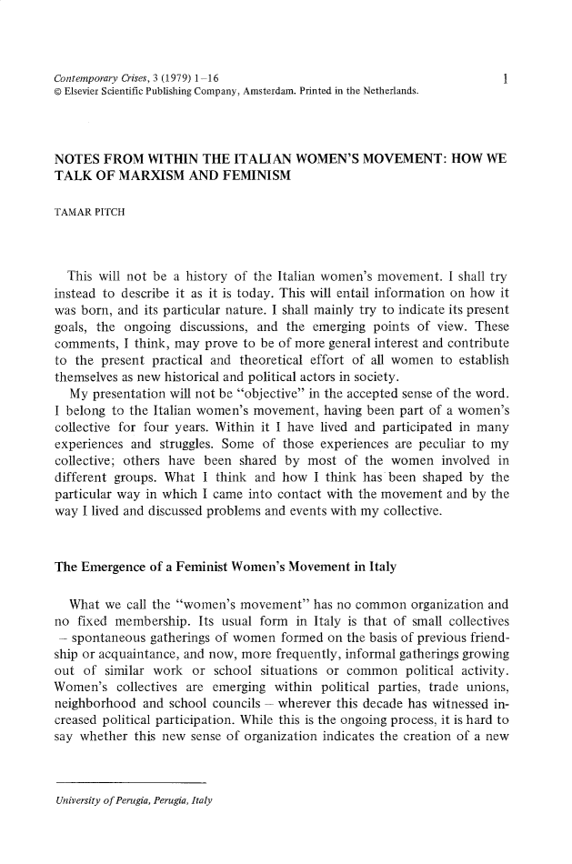 handle is hein.journals/crmlsc3 and id is 1 raw text is: Contemporary Crises, 3 (1979) 1-16                                  1
© Elsevier Scientific Publishing Company, Amsterdam. Printed in the Netherlands.
NOTES FROM WITHIN THE ITALIAN WOMEN'S MOVEMENT: HOW WE
TALK OF MARXISM AND FEMINISM
TAMAR PITCH
This will not be a history of the Italian women's movement. I shall try
instead to describe it as it is today. This will entail information on how it
was born, and its particular nature. I shall mainly try to indicate its present
goals, the ongoing discussions, and the emerging points of view. These
comments, I think, may prove to be of more general interest and contribute
to the present practical and theoretical effort of all women to establish
themselves as new historical and political actors in society.
My presentation will not be objective in the accepted sense of the word.
I belong to the Italian women's movement, having been part of a women's
collective for four years. Within it I have lived and participated in many
experiences and struggles. Some of those experiences are peculiar to my
collective; others have been shared by most of the women involved in
different groups. What I think and how I think has been shaped by the
particular way in which I came into contact with the movement and by the
way I lived and discussed problems and events with my collective.
The Emergence of a Feminist Women's Movement in Italy
What we call the women's movement has no common organization and
no fixed membership. Its usual form in Italy is that of small collectives
- spontaneous gatherings of women formed on the basis of previous friend-
ship or acquaintance, and now, more frequently, informal gatherings growing
out of similar work or school situations or common political activity.
Women's collectives are emerging within political parties, trade unions,
neighborhood and school councils - wherever this decade has witnessed in-
creased political participation. While this is the ongoing process, it is hard to
say whether this new sense of organization indicates the creation of a new

University of Perugia, Perugia, Italy


