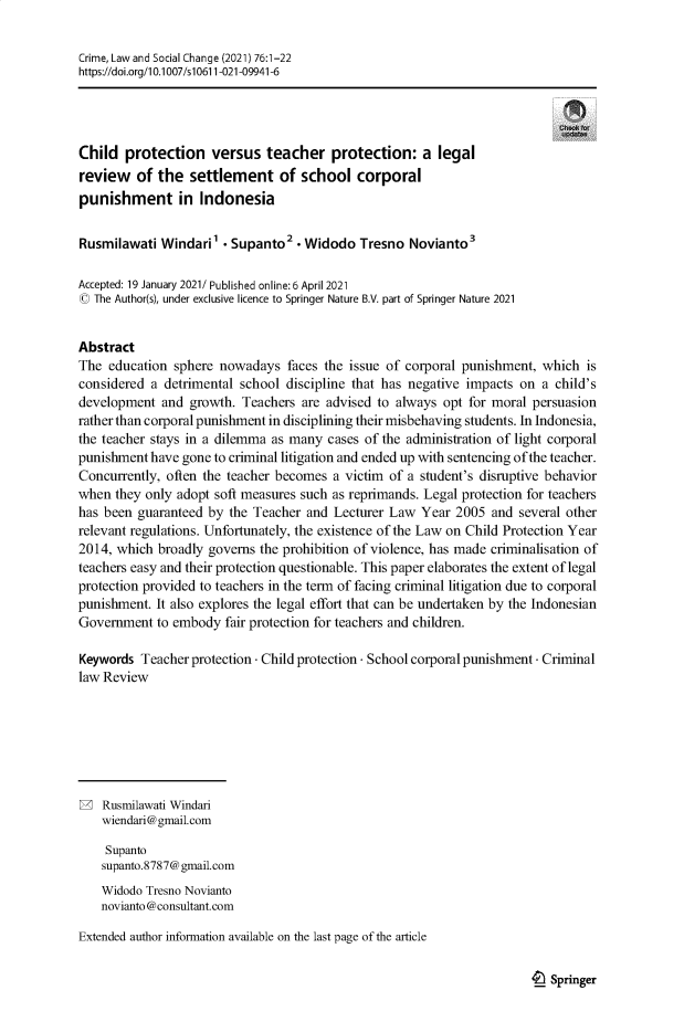 handle is hein.journals/crmlsc76 and id is 1 raw text is: Crime, Law and Social Change (2021) 76:1-22
https://doi.org/10.1007/s10611-021-09941-6
Child protection versus teacher protection: a legal
review of the settlement of school corporal
punishment in Indonesia
Rusmilawati Windari1 - Supanto2 - Widodo Tresno Novianto3
Accepted: 19 January 2021! Published online:6 April 2021
(0 The Author(s), under exclusive licence to Springer Nature B.V. part of Springer Nature 2021
Abstract
The education sphere nowadays faces the issue of corporal punishment, which is
considered a detrimental school discipline that has negative impacts on a child's
development and growth. Teachers are advised to always opt for moral persuasion
rather than corporal punishment in disciplining their misbehaving students. In Indonesia,
the teacher stays in a dilemma as many cases of the administration of light corporal
punishment have gone to criminal litigation and ended up with sentencing ofthe teacher.
Concurrently, often the teacher becomes a victim of a student's disruptive behavior
when they only adopt soft measures such as reprimands. Legal protection for teachers
has been guaranteed by the Teacher and Lecturer Law Year 2005 and several other
relevant regulations. Unfortunately, the existence of the Law on Child Protection Year
2014, which broadly governs the prohibition of violence, has made criminalisation of
teachers easy and their protection questionable. This paper elaborates the extent of legal
protection provided to teachers in the term of facing criminal litigation due to corporal
punishment. It also explores the legal effort that can be undertaken by the Indonesian
Government to embody fair protection for teachers and children.
Keywords Teacher protection - Child protection - School corporal punishment . Criminal
law Review
2 Rusmilawati Windari
wiendari@gmail.com
Supanto
supanto.8787@gmail.com
Widodo Tresno Novianto
novianto @consultant.corn
Extended author information available on the last page of the article

4_) Springer


