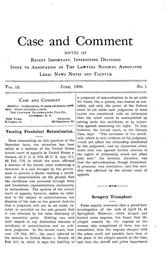 handle is hein.journals/cscmt13 and id is 1 raw text is: 











       Case and Comment

                                  NOTES OF

               RECENT IMPORTANT, INTERESTING DECISIONS

   INDEX TO ANNOTATION OF THE LAWYERS REPORTS ANNOTATED

                    LEGAL NEWS NOTES AND FACETIJE


VOL. 13.                        JuNE, 1906.                                No. 1


        CASE AND COMMENT
  Monthly. Subscription, 50 cents perannuin pOst-
paid. Single numbers, 5cents.
   TuE LAWYERtS' CO-OPERATIVE PuB.Co..
              Rochester. N. Y.
 NEw YoRK,                    CHICAGO.
 81 Nassau St.             225 Dearborn St.


 Vacating Fraudulent Naturalization.

 Since commenting on this question in the
 December issue, our attention has been
 called to a decision of the United States
 circuit court of appeals in United States v.
 Gleeson, 33 C. C. A. 272, 62 U. S. App. 311,
 90 Fed. 778, in which the court affirmed
 a decision of the circuit court sustaining a
 demurrer in a suit brought by the govern-
 ment to procure a decree vacating a certifi-
 cate of naturalization on the ground that
 the certificate was procured through false
 and fraudulent representations, statements,
 or declarations. The opinion of the circuit
 court of appeals, however, makes no refer-
 ence to the subject of naturalization, but
 disposes of the case on the general doctrine
 that a judgment will not be set aside, va-
 cated, or annulled on the sole ground that
 it was obtained by the false testimony of
 the successful party. Nothing was said
with respect to any distinction between a
certificate of naturalization and an ordi-
nary judgment. In the circuit court, how-
ever (78 Fed. 397), the court referred to
the decision in United States v. Norsch, 42
Fed. 417, in which it. says the liability of


a judgment of naturalization to be set aside
for fraud, like a patent, was treated as con-
ceded, and only the power of the Federal
court to set aside such judgments of state
ccurts was considered, with an intimation
that the relief would be accomplished by
setting aside the certificate, or by injunc-
tion against exercising the right. To this,
however, the circuit court, in the Gleeson
Case, says: The surrender of the certifi-
cate, which is only evidence of the judgment,
would not affect the citizenship established
by the judgment; and an injunction which
could only run against further exercise of
the rights of citizenship would not affect
past acts. Its decision, therefore, was
that the naturalization, though fraudulent-
ly procured, was conclusive; and this deci-
sion was affirmed by the circuit court of
appeals.






        Savagery Triumphant.

  Press reports announce that a grand-jury
investigation of the mob of April 14, at
Springfield, Missouri, which hanged and
burned some negroes, has found that the
alleged assault by   the negroes on the
woman who complained of them was not
committed, that the negroes charged with
the crime could not possibly have been at
the place of the alleged assault at the time,
and that the sheriff and police department


