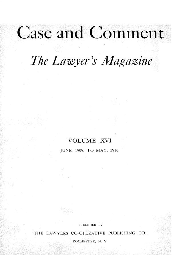 handle is hein.journals/cscmt16 and id is 1 raw text is: 




Case and Comment


The Lawyer's












        VOLUME


Magazine












xvI


      JUNE, 1909, TO MAY, 1910











          PUBLISHED BY
THE LAWYERS CO-OPERATIVE PUBLISHING CO.


ROCHESTER, N. Y.


