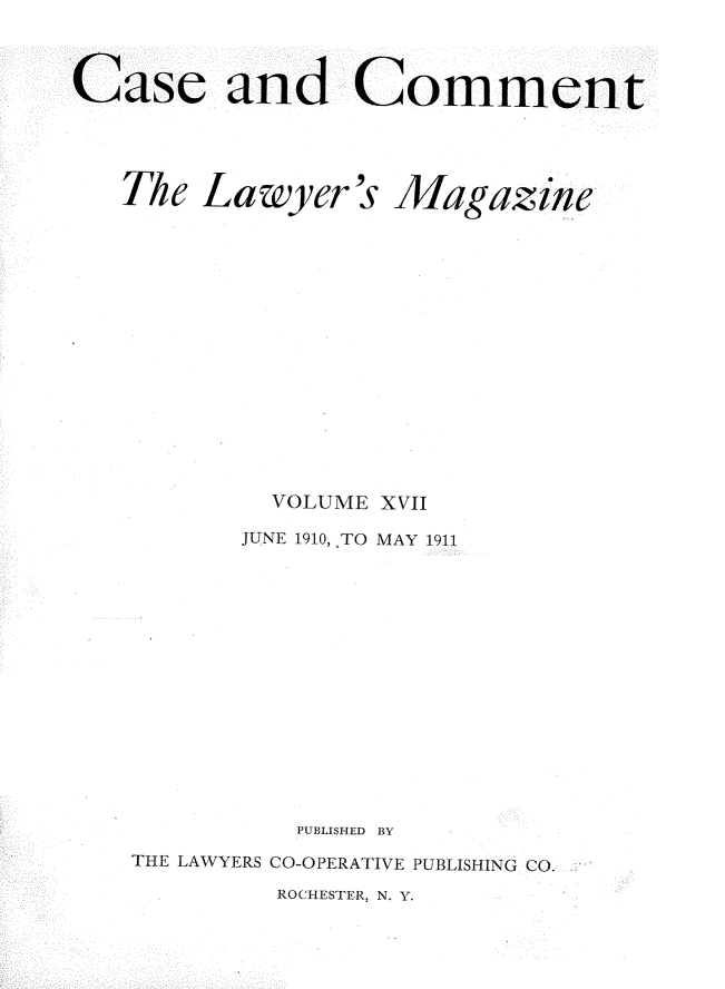 handle is hein.journals/cscmt17 and id is 1 raw text is: 



Case and Comment





   The Lawyer's Magazine
















            VOLUME XVII

          JUNE 1910, TO MAY 1911
















             PUBLISHED BY

   THE LAWYERS CO-OPERATIVE PUBLISHING CO.


ROCHESTER, N. Y.


