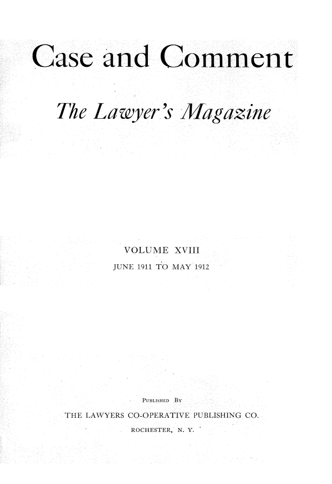 handle is hein.journals/cscmt18 and id is 1 raw text is: 





Case and Comment


Lawyer's


Magazine


        VOLUME XVIII
        JUNE 1911 TO MAY 1912













          PTUBLISFIED  Bv
THE LAWYERS CO-OPERATIVE PUBLISHING CO.


ROCHESTER, N. Y.


The


