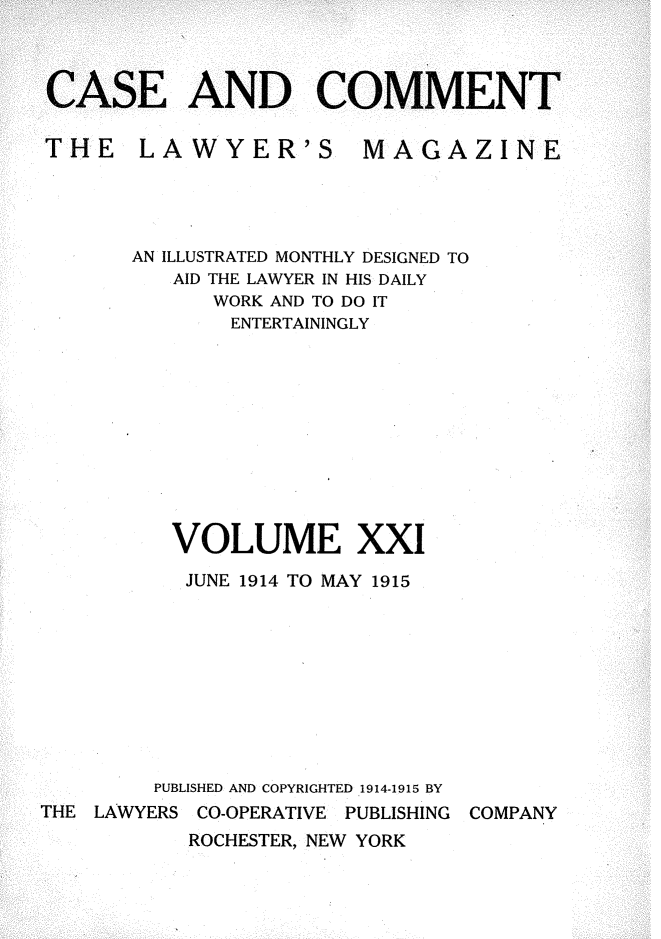 handle is hein.journals/cscmt21 and id is 1 raw text is: 



AND COMMEN


THE LAWYER'S


MAGAZINE


       AN ILLUSTRATED MONTHLY DESIGNED TO
          AID THE LAWYER IN HIS DAILY
             WORK AND TO DO IT
             ENTERTAININGLY











          VOLUME XXI

          JUNE 1914 TO MAY 1915









          PUBLISHED AND COPYRIGHTED 1914-1915 BY
THE LAWYERS CO-OPERATIVE PUBLISHING COMPANY
           ROCHESTER, NEW YORK


