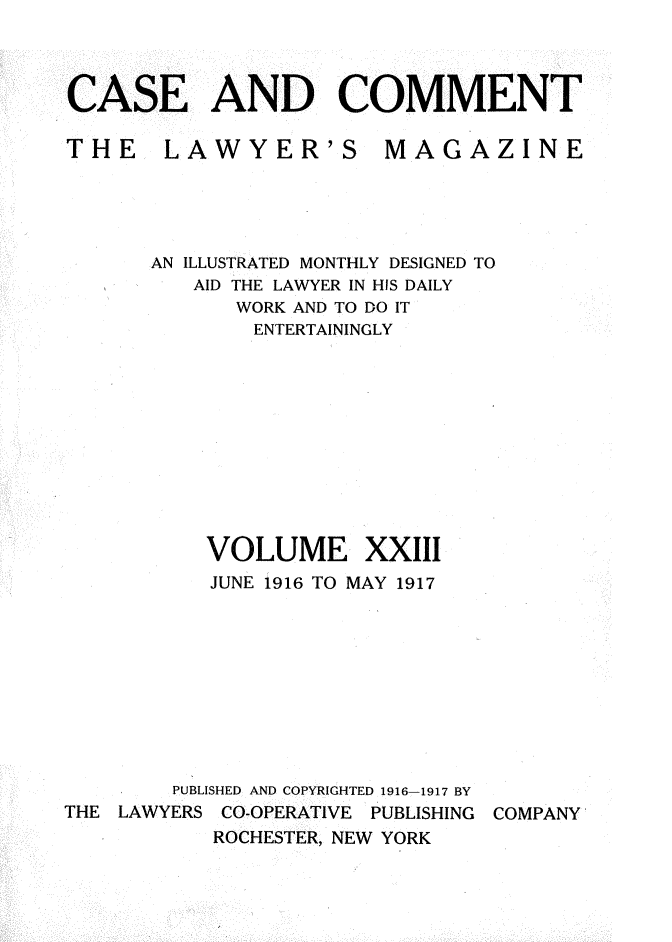 handle is hein.journals/cscmt23 and id is 1 raw text is: 



CASE AND COMMENT


THE LAWYER'S


MAGAZINE


      AN ILLUSTRATED MONTHLY DESIGNED TO
          AID THE LAWYER IN HIS DAILY
             WORK AND TO DO IT
             ENTERTAININGLY











           VOLUME XXIII
           JUNE 1916 TO MAY 1917










        PUBLISHED AND COPYRIGHTED 1916 1917 BY
THE LAWYERS CO-OPERATIVE PUBLISHING COMPANY
           ROCHESTER, NEW YORK


