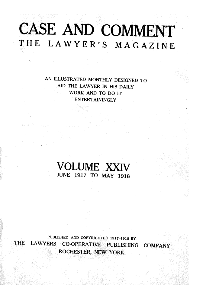 handle is hein.journals/cscmt24 and id is 1 raw text is: 



CASE AND COMMENT


LAWYER'S


AN ILLUSTRATED MONTHLY DESIGNED TO
   AID THE LAWYER IN HIS DAILY
      WORK AND TO DO IT
      ENTERTAININGLY


VOLUME
JUNE 1917 TO


XXIV
MAY 1918


        PUBLISHED AND COPYRIGHTED 1917-1918 BY
THE LAWYERS CO-OPERATIVE PUBLISHING COMPANY
           ROCHESTER, NEW YORK


THE


MAGAZINE


