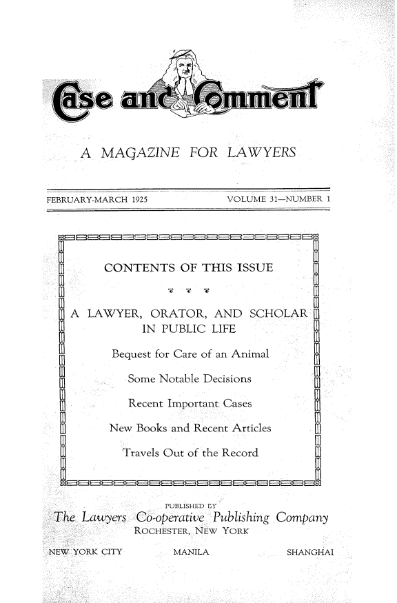 handle is hein.journals/cscmt31 and id is 1 raw text is: 










     A  MAQAZINE FOR LAWYERS


FEBRUARY-MARCH 1925         VOLUME 31-NUMBER 1




         CONTENTS   OF  THIS ISSUE


    A LAWYER,   ORATOR,   AND  SCHOLAR
               IN PUBLIC LIFE

          Bequest for Care of an Animal

            Some Notable Decisions

            Recent Important Cases

          New Books and Recent Articles  [

            Travels Out of the Record    [



                  PUBLISHED By
 The Lawyers  Co-operative Publishing Company
             ROCHESTER, NEW YORK


NEW YORK CITY


MANILA


SHANGHAI


