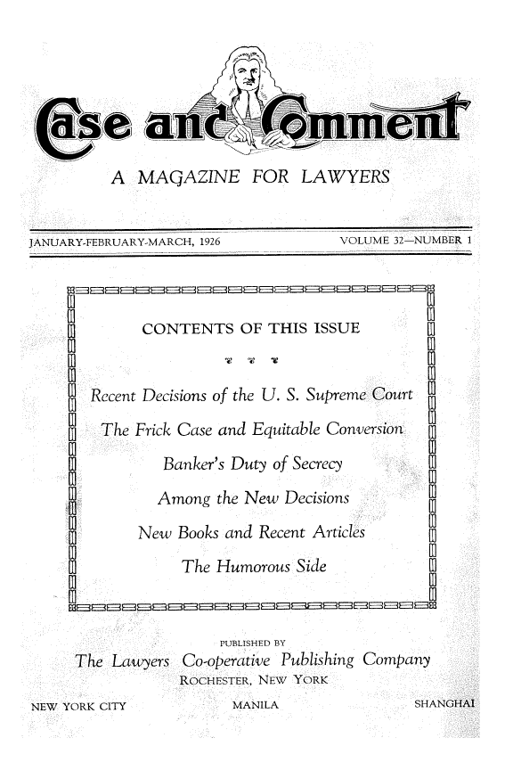 handle is hein.journals/cscmt32 and id is 1 raw text is: 







          A  MAQAZINE FOR LAWYERS


JANUARY-FEBRUARY-MARCH, 1926         VOLUME 32-NUMBER 1



             CONTENTS OF THIS ISSUE


       Recent Decisions of the U. S. Supreme Court

         The Frick Case and Equitable Conversion

                Banker's Duty of Secrecy

                Among the New Decisions

             New  Books and Recent Articles
                  The Humorous  Side           L



                       PUBLISHED BY
     The  Lawyers Co-operative Publishing Company
                  ROCHESTER, NEW YORK
NEW YORK CITY           MANILA                SHANGHAI


