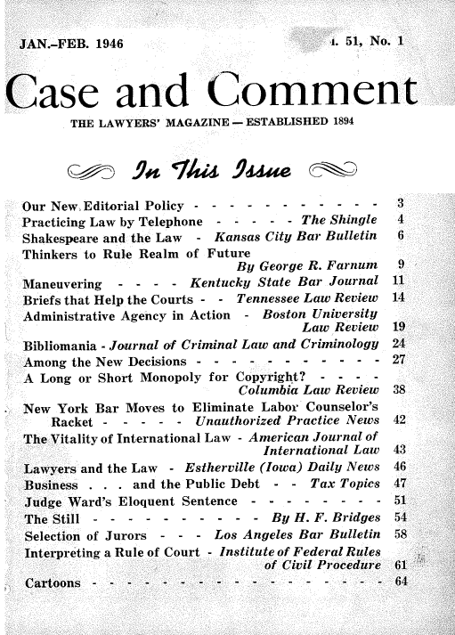handle is hein.journals/cscmt51 and id is 1 raw text is: 

JAN.-FEB. 1946


Case and Comment
         THE LAWYERS' MAGAZINE - ESTABLISHED 1894





  Our New Editorial Policy - - - - - - -  - -  - -         3
  Practicing Law by Telephone - - - - - The Shingle      4
  Shakespeare and the Law - Kansas City Bar Bulletin 6
  Thinkers to Rule Realm of Future
                               By George R. Farnum  9
  Maneuvering  - -  - -  Kentucky State Bar Journal 11
  Briefs that Help the Courts - - Tennessee Law Review  14
  Administrative Agency in Action - Boston University
                                        Law Review  19
  Bibliomania - Journal of Criminal Law and Criminology  24
  Among  the New Decisions - - - - - -  - -  - - -  27
  A  Long or Short Monopoly for Copyright? - - - -
                               Columbia Law Review  38
  New  York Bar Moves to Eliminate Labor Counselor's
      Racket -Unauthorized Practice News 42
  The Vitality of International Law - American Journal of
                                  International Law 43
  Lawyers and the Law - Estherville (Iowa) Daily News 46
  Business . . . and the Public Debt - - Tax Topics 47
  Judge Ward's Eloquent Sentence---     - -  - - -  51
  The Still - - -  - -  - - -  - - By H. F. Bridges 54
  Selection of Jurors - - - Los Angeles Bar Bulletin    58
  Interpreting a Rule of Court - Institute of Federal Rules
                                   of Civil Procedure 61
     fotnn-------------------------------- - -  -- - - -- -- ---


1. 51, No.1


