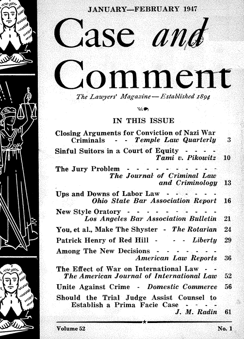 handle is hein.journals/cscmt52 and id is 1 raw text is:         JANUARY-FEBRUARY 1947



Case and




Comment
     The Lawyers' Magazine - Established 1894


             IN THIS  ISSUE
Closing Arguments for Conviction of Nazi War
    Criminals - - Temple Law Quarterly      3
Sinful Suitors in a Court of Equity - -
                       Tami v. Pikowitz 10
The Jury Problem - - - - -  - ---   -
             The Journal of Criminal Law
                        and Criminology 13
Ups and Downs of Labor Law    - - - ---
         Ohio State Bar Association Report 16
New Style Oratory - - - - - -        - - -
       Los Angeles Bar Association Bulletin  21
You, et al., Make The Shyster - The Rotarian  24
Patrick Henry of Red Hill -     - - Liberty   29
Among  The New Decisions--  - - - - -
                  American Law Reports 36
The Effect of War on International Law - -
  The American Journal of International Law   52
Unite Against Crime - Domestic Commerce 56
Should the Trial Judge Assist Counsel to
    Establish a Prima Facie Case - - - -
                           J. M. Radin 61
                    *
Volume 52                            No. 1


