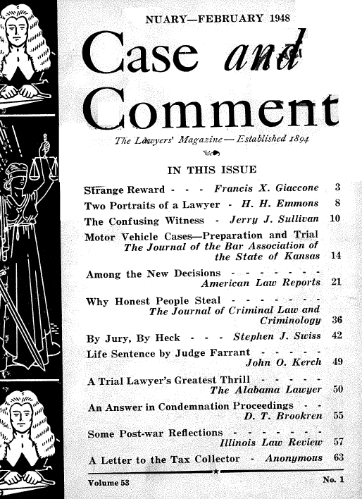 handle is hein.journals/cscmt53 and id is 1 raw text is: 
          NUARY-FEBRUARY 1948



Case aud




Co-mment
     The Lawyers' Afagazine - E--stablished z89,r


             IN THIS  ISSUE

'Sfange Reward - - - Francis X. Giaccone       3
Two Portraits of a Lawyer - H. H. Emmons       8
The Confusing Witness    - Jerry J. Sullivan  10
Motor Vehicle Cases-Preparation and Trial
       The Journal of the Bar Association of
                     the State of Kansas   14
 Among the New Decisions - - - - - - -
                  American Law Reports 21

 Why Honest People Steal - - - - - - -
          The Journal of Criminal Law and
                            Criminology 36
 By Jury, By Heck    - - - Stephen J. Swiss 42
 Life Sentence by Judge Farrant - - - - -
                         John 0. Kerch 49

 A Trial Lawyer's Greatest Thrill - - - - -
                    The Alabama Lawyer 50
 An Answer in Condemnation Proceedings--
                         D. T. Brookren 55
 Some Post-war Reflections-- - - - - - -
                     Illinois Law Review 57


