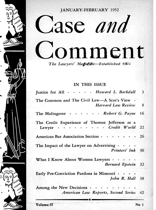 handle is hein.journals/cscmt57 and id is 1 raw text is: 





N.. CL0 1T1             Ul/  I  f1      1





Commeni
     The Lawyers' MafaWe-Established f8)4




               IN THIS ISSUE

Justice for All - - - - - Howard L Barkdull

The Common and The Civil Law-A Scot's View -
                        Harvard Law Review

The Malingerer - - - - - - Robert G. Payne

The Credit Experience of Thomas Jefferson as a
  Lawyer - - -  - - - -  - - Credit World

American Bar Association Section - - - - - - -

The Impact of the Lawyer on Advertising - - - -
                              Printers' Ink

What I Know About Women Lawyers - - - - -
                            Bernard Epstein

Early Pre-Conviction Pardons in Missouri - - - -
                              John R. Hall

Among the New Decisions - - - - - - - - -
           American Law Reports, Second Series
     --- - - - - - - - - === =-  - -  - -  - - --


