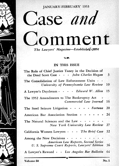 handle is hein.journals/cscmt58 and id is 1 raw text is: 












uommen
      The Lawyers' Magazine-Established e94



                 IN THIS ISSUE

The Role of Chief Justice Taney in the Decision of
  the Dred Scott Case - - - John Charles Hogan

The Consolidation of Law Enforcement Units - -
          University of Pennsylvania Law Review

A Lawyer's Daydream - - - -  Edward IV. Allen

The 1952 Amendments to The Bankruptcy Act      -
                       Commercial Law Journal

The  Steel Seizure Litigation -----  Fortune

American Bar Association Section - - - - - -

The  Natural Sciences and the Law - - - - - -
              New  York University Law Review

 California Women Lawyers - - - The Brief Case

 Among the New Decisions -   --------
             American Law Reports, Second Series
     U. S. Supreme Court Reports, Lawyers' Edition

 A Lawyer's Reward - - Los Angeles Bar Bulletin

 Volume 58


  3


  10

  15


  16

  20

  24


  27

  32



  36

  64

NJo. 1


