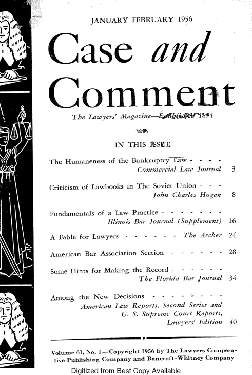 handle is hein.journals/cscmt61 and id is 1 raw text is: 

          JANUARY-FEBRUARY 1956




Case and





Comment
      The Lawyers' Aagazine-E!N4V  1894



               IN THIS  l'SE

The Humaneness of the BankruptcyTw . . .
                     Commercial Law Journal     3

Criticism of Lawbooks in The Soviet Union - - -
                        John Charles Hogan 8

Fundamentals of a Law Practice -
              Illinois Bar Journal (Supplement) 16

A Fable for Lawyers - - - - - - The Archer 24

American Bar Association Section  - - - - - - 28

Some Hints for Making the Record - - - - - -
                     The Florida Bar Journal 34

 Among the New Decisions
       American Law Reports, Second Series and
                 U. S. Supreme Court Reports,
                            Lawyers' Edition 40



 Volume 61, No. 1-Copyright 1956 by The Lawyers Co-opera-
 tive Publishing Company and Bancroft-Whitney Company
     Digitized from Best Copy Available


