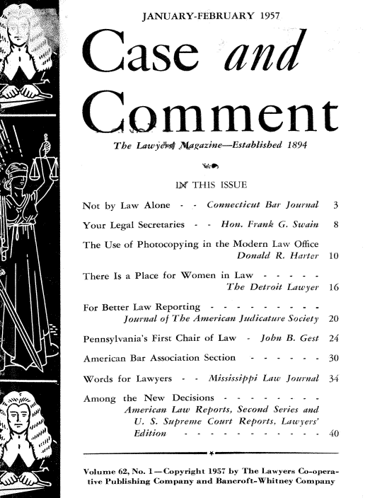 handle is hein.journals/cscmt62 and id is 1 raw text is:           JANUARY-FEBRUARY 1957




Case and





Comment
     The Lawye4  )agazine-Established 1894



                1N THIS ISSUE

Not by Law Alone - -  Connecticut Bar Journal      3

Your Legal Secretaries - - Hon. Frank G. Swain 8

The Use of Photocopying in the Modern Law Office
                           Donald R. Harter 10

There Is a Place for Women in Law------
                         The Detroit Lawyer 16

For Better Law Reporting  - - -   ------
       Journal of The American Judicature Society  20

Pennsylvania's First Chair of Law  - John B. Gest 24

American Bar Association Section  - - - - - - 30

Words for Lawyers - - Alississippi Law Journal 34

Among  the New  Decisions - - - - - - - -
       American Law Reports, Second Series and
         U. S. Supreme Court Reports, Lawyers'
         Edition  --------            - -  40



Volume 62, No. 1-Copyright 1957 by The Lawyers Co-opera-
tive Publishing Company and Bancroft-Whitney Company


