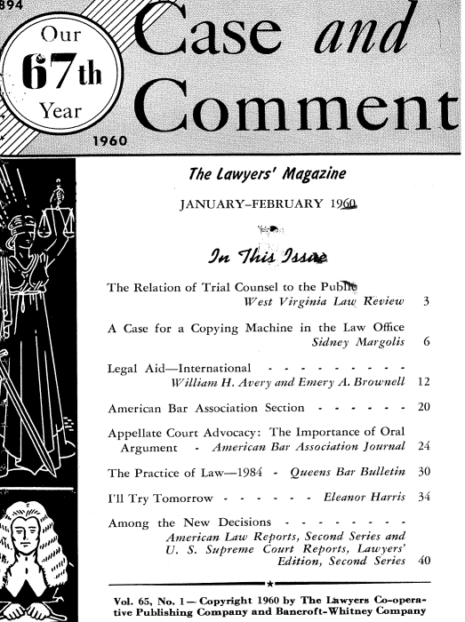 handle is hein.journals/cscmt65 and id is 1 raw text is: B94

      Our                       s            an


   67th

      Year                 ommen

             1960

                           The lawyers' Magazine

                         JANUARY-FEBRUARY 19(10





               The Relation of Trial Counsel to the Puble
                                   West Virginia Law Review 3

               A  Case for a Copying Machine in the Law Office
                                            Sidney Margolis 6

               Legal Aid-International - - - -  - - -  - -
                        William H. Avery and Emery A. Brownell 12

               American Bar Association Section  - - - - - - 20

               Appellate Court Advocacy: The Importance of Oral
                 Argument   - American Bar Association Journal 24

               The Practice of Law-1984 - Queens Bar Bulletin   30

               I'll Try Tomorrow-----    - - Eleanor Harris 34

               Among  the New  Decisions-       --------
                       American Law Reports, Second Series and
                       U.  S. Supreme Court Reports, Lawyers'
                                       Edition, Second Series 40


                Vol. 65, No. 1- Copyright 1960 by The LtIwyers Co-opera-
                tive Publishing Company and Bancroft-Whitney Company


