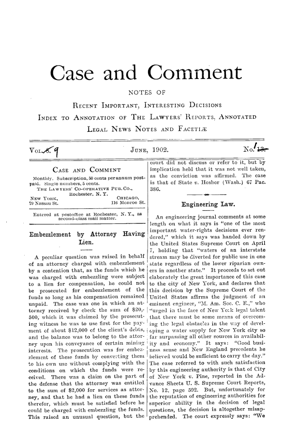 handle is hein.journals/cscmt9 and id is 1 raw text is: 











    Case and Comment

                               NOTES OF

            RECENT IMPORTANT, INTERESTING DECISIONS

INDEX TO ANNOTATION OF THE LAWYERS' REPORTS. ANNOTATED

                 LEGAL NEWS NOTES AND FACETILT


VOLX4'


JUNE, 1902.


        CASE AND COMMENT
 Monthly. Subscription, 50 cents perannum post-
 paid. Single nunbers, 5 cents.
   iE LAWYERS' CO-OPERAIA'VE PuB.Co.,
              Rochester, N. Y.
NEw Touic,                    CHICAGO,
79 Nassau St.               116 Monroe St.


court did not discuss or refer to it, but by
implication held that it was not well taken,
as the conviction was affirmed. The case
is that of State v. Hoshor (Wash.) 67 Pac.
386.

           Engineering Law.


          second-class mail matter.        An engineering journal comments at some
                                         length on what it says is one of the most
                                         important water-rights decisions ever ren-
Embezzlement     by  Attorney   Having   dered, which it says was handed down by
                 Lien.                   the United States Supreme Court on April
                                         7, holding that waters of an interstate
  A peculiar question was raised in behalf stream may be diverted for public use in one
of an attorney charged with embezzlement state regardless of the lower riparian own-
by a contention that, as the funds which he ers in another state.  It proceeds to set out
was charged with embezzling were subject elaborately the great importance of this case
to a lien for compensation, he could not to the city of New York, and declares that
be prosecuted  for embezzlement of the this decision by the Supreme Court of the
funds so long as his compensation remained  United States affirms the judgment of an
unpaid. The case was one in which an at- eminent engineer, .A. Am. Soc. C. E., who
torney received by check the sum of $20,- urged in the face of New Yo:k legal talent
500, which it was claimed by the prosecut- that there must be some means of overcomn-
ing witness he was to use first for the pay- ing the legal obstacles in the way of devel-
ment of about $12,000 of the client's debts, cpiug a water supply for New York city so
and the balance was to belong to the attor- far surpassing all other sources in availabil-
ney upon his conveyance of certain mining ity and economy.     It says: Good busi-
interests. The prosecution was for embez- ness sense and New England precedents he
zlemsnt of these funds by converting them believed would be sufficient to carry the (lay.
to his own use without complying with the 'Tle ease referred to with such satisfaction
conditions on which the funds were re- by this engineering authority is that of City
ceived. There was a claim on the part of of New York v. Pine, reported in the Ad-
the defense that the attorney was entitled vance Sheets U. S. Supreme Court Reports,
to the sum of $2,000 for services as attor- No. 12, page 592. But, unfortunately for
ney, and that he had a lien on these funds the reputation of engineering authorities for
therefor, which must be satisfied before lie superior ability in the decision of legal
could be charged with embezzling the funds, questions, the decision is altogether misap-
This raised an unusual question, but the prehended. The court expressly says: We


