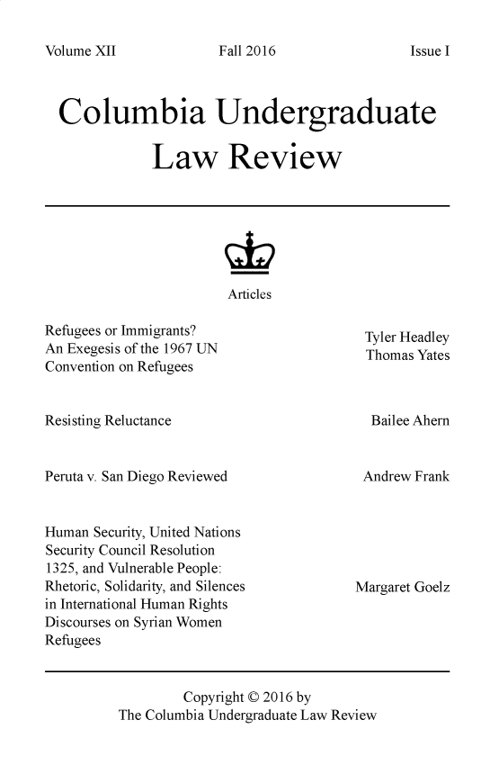 handle is hein.journals/culr12 and id is 1 raw text is: Volume XII

Columbia Undergraduate
Law Review

Articles

Refugees or Immigrants?
An Exegesis of the 1967 UN
Convention on Refugees

Resisting Reluctance

Peruta v. San Diego Reviewed
Human Security, United Nations
Security Council Resolution
1325, and Vulnerable People:
Rhetoric, Solidarity, and Silences
in International Human Rights
Discourses on Syrian Women
Refugees

Tyler Headley
Thomas Yates

Bailee Ahern
Andrew Frank

Margaret Goelz

Copyright © 2016 by
The Columbia Undergraduate Law Review

Fall 2016

Issue I



