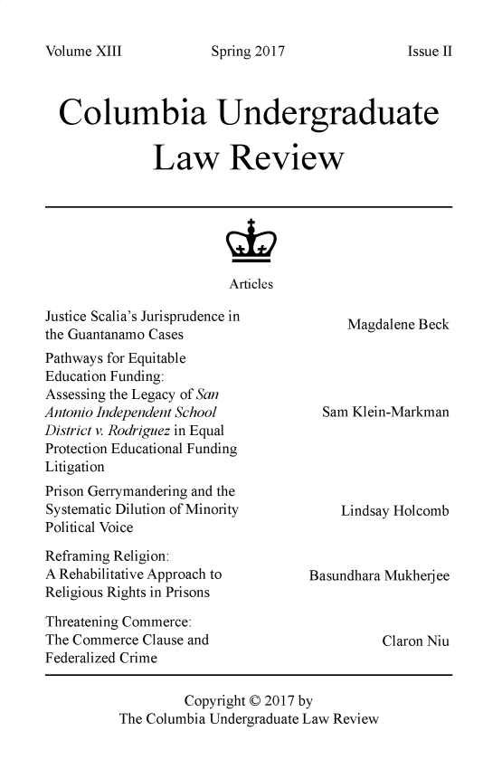 handle is hein.journals/culr13 and id is 1 raw text is: Volume XIII

Spring 2017

Columbia Undergraduate
Law Review
Articles

Issue II

Justice Scalia's Jurisprudence in
the Guantanamo Cases
Pathways for Equitable
Education Funding:
Assessing the Legacy of San
Antonio Independent School
District v. Rodriguez in Equal
Protection Educational Funding
Litigation
Prison Gerrymandering and the
Systematic Dilution of Minority
Political Voice
Reframing Religion:
A Rehabilitative Approach to
Religious Rights in Prisons
Threatening Commerce:
The Commerce Clause and
Federalized Crime

Magdalene Beck
Sam Klein-Markman
Lindsay Holcomb
Basundhara Mukherjee

Claron Niu

Copyright © 2017 by
The Columbia Undergraduate Law Review


