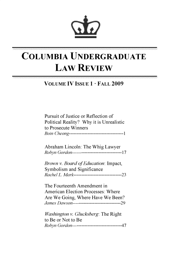 handle is hein.journals/culr4 and id is 1 raw text is: COLUMBIA UNDERGRADUATE
LAW REVIEW
VOLUME IV ISSUE 1 - FALL 2009
Pursuit of Justice or Reflection of
Political Reality? Why it is Unrealistic
to Prosecute Winners
Boin Cheong-------------------------------1
Abraham Lincoln: The Whig Lawyer
Robyn Gordon--------------------------------17
Brown v. Board of Education: Impact,
Symbolism and Significance
Rachel L. Mark-------------------------------23
The Fourteenth Amendment in
American Election Processes: Where
Are We Going, Where Have We Been?
James Dawson-------------------------------29
Washington v. Glucksberg: The Right
to Be or Not to Be
Robyn Gordon--------------------------------47


