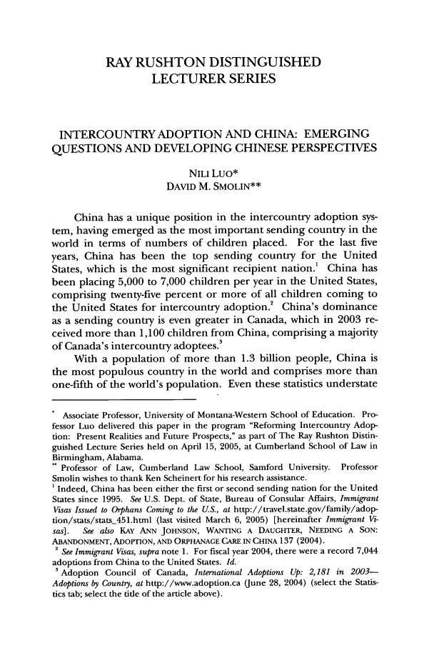 handle is hein.journals/cumlr35 and id is 605 raw text is: RAY RUSHTON DISTINGUISHED
LECTURER SERIES
INTERCOUNTRY ADOPTION AND CHINA: EMERGING
QUESTIONS AND DEVELOPING CHINESE PERSPECTIVES
NILI Luo*
DAVID M. SMOLIN**
China has a unique position in the intercountry adoption sys-
tem, having emerged as the most important sending country in the
world in terms of numbers of children placed. For the last five
years, China has been the top sending country for the United
States, which is the most significant recipient nation.' China has
been placing 5,000 to 7,000 children per year in the United States,
comprising twenty-five percent or more of all children coming to
the United States for intercountry adoption.2 China's dominance
as a sending country is even greater in Canada, which in 2003 re-
ceived more than 1,100 children from China, comprising a majority
of Canada's intercountry adoptees.
With a population of more than 1.3 billion people, China is
the most populous country in the world and comprises more than
one-fifth of the world's population. Even these statistics understate
Associate Professor, University of Montana-Western School of Education. Pro-
fessor Luo delivered this paper in the program Reforming Intercountry Adop-
tion: Present Realities and Future Prospects, as part of The Ray Rushton Distin-
guished Lecture Series held on April 15, 2005, at Cumberland School of Law in
Birmingham, Alabama.
Professor of Law, Cumberland Law School, Samford University. Professor
Smolin wishes to thank Ken Scheinert for his research assistance.
Indeed, China has been either the first or second sending nation for the United
States since 1995. See U.S. Dept. of State, Bureau of Consular Affairs, Immigrant
Visas Issued to Orphans Coming to the U.S., at http://travel.state.gov/family/adop-
tion/stats/stats_451.html (last visited March 6, 2005) [hereinafter Immigrant Vi-
sas].  See also KAY ANN JOHNSON, WANTING A DAUGHTER, NEEDING A SON:
ABANDONMENT, ADOPTION, AND ORPHANAGE CARE IN CHINA 137 (2004).
2 See Immigrant Visas, supra note 1. For fiscal year 2004, there were a record 7,044
adoptions from China to the United States. Id.
'Adoption Council of Canada, International Adoptions Up: 2,181 in 2003-
Adoptions by Country, at http://www.adoption.ca (June 28, 2004) (select the Statis-
tics tab; select the title of the article above).


