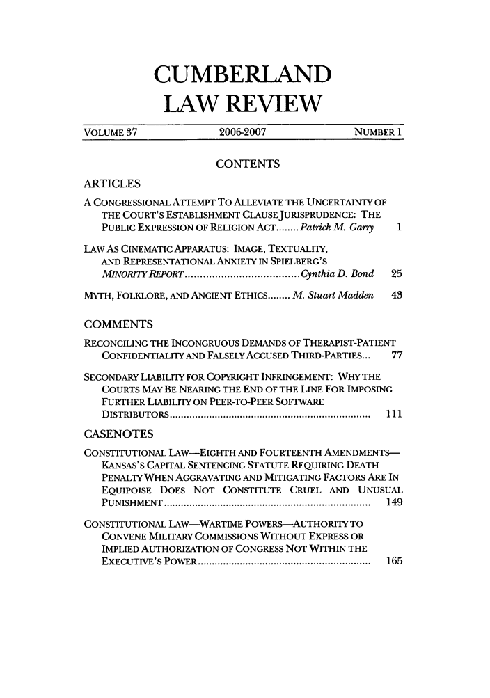 handle is hein.journals/cumlr37 and id is 1 raw text is: CUMBERLAND
LAW REVIEW

VOLUME 37              2006-2007              NUMBER 1
CONTENTS
ARTICLES
A CONGRESSIONAL ATrEMPT TO ALLEVIATE THE UNCERTAINTY OF
THE COURT'S ESTABLISHMENT CLAUSEJURISPRUDENCE: THE
PUBLIC EXPRESSION OF RELIGION ACT ........ Patrick M. Garry  1
LAW AS CINEMATIC APPARATUS: IMAGE, TEXTUALrIY,
AND REPRESENTATIONAL ANXIETY IN SPIELBERG'S
MINORITY REPORT ...................................... Cynthia D. Bond  25
MYTH, FOLKLORE, AND ANCIENT ETHICS ........ M. Stuart Madden  43
COMMENTS
RECONCILING THE INCONGRUOUS DEMANDS OF THERAPIST-PATIENT
CONFIDENTIALITY AND FALSELY ACCUSED THIRD-PARTIES...  77
SECONDARY LIABILITY FOR COPYRIGHT INFRINGEMENT: WHY THE
COURTS MAY BE NEARING THE END OF THE LINE FOR IMPOSING
FURTHER LIABILITY ON PEER-TO-PEER SOFTWARE
D ISTRIBUTORS .......................................................................  111
CASENOTES
CONSTITUTIONAL LAW-EIGHTH AND FOURTEENTH AMENDMENTS-
KANSAS'S CAPITAL SENTENCING STATUTE REQUIRING DEATH
PENALTY WHEN AGGRAVATING AND MITIGATING FACTORS ARE IN
EQUIPOISE DOES NOT CONSTITUTE CRUEL AND UNUSUAL
PUNISH M ENT  .........................................................................  149
CONSTITUTIONAL LAW-WARTIME POWERS-AUTHORITY TO
CONVENE MILITARY COMMISSIONS WITHOUT EXPRESS OR
IMPLIED AUTHORIZATION OF CONGRESS NOT WITHIN THE
EXECUTIVE'S POWER  .............................................................  165


